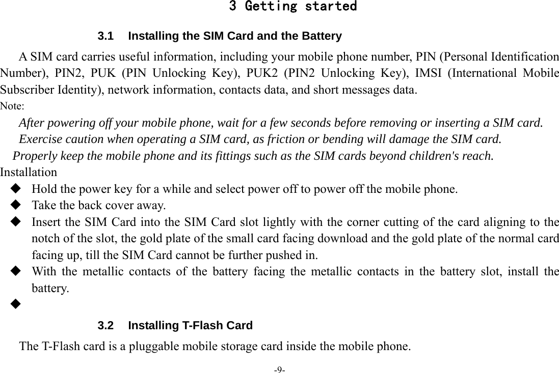 -9- 3 Getting started 3.1  Installing the SIM Card and the Battery A SIM card carries useful information, including your mobile phone number, PIN (Personal Identification Number), PIN2, PUK (PIN Unlocking Key), PUK2 (PIN2 Unlocking Key), IMSI (International Mobile Subscriber Identity), network information, contacts data, and short messages data. Note: After powering off your mobile phone, wait for a few seconds before removing or inserting a SIM card. Exercise caution when operating a SIM card, as friction or bending will damage the SIM card. Properly keep the mobile phone and its fittings such as the SIM cards beyond children&apos;s reach. Installation  Hold the power key for a while and select power off to power off the mobile phone.  Take the back cover away.  Insert the SIM Card into the SIM Card slot lightly with the corner cutting of the card aligning to the notch of the slot, the gold plate of the small card facing download and the gold plate of the normal card facing up, till the SIM Card cannot be further pushed in.  With the metallic contacts of the battery facing the metallic contacts in the battery slot, install the battery.   3.2  Installing T-Flash Card The T-Flash card is a pluggable mobile storage card inside the mobile phone. 