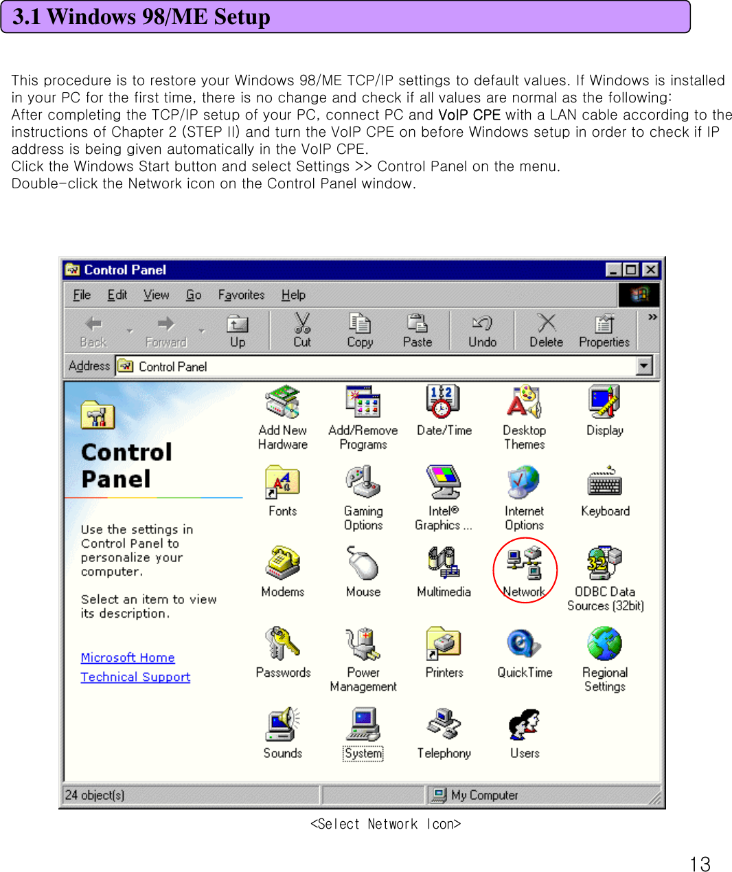 133.1 Windows 98/ME SetupThis procedure is to restore your Windows 98/ME TCP/IP settings to default values. If Windows is installed in your PC for the first time, there is no change and check if all values are normal as the following: After completing the TCP/IP setup of your PC, connect PC and VoIP CPE with a LAN cable according to the instructions of Chapter 2 (STEP II) and turn the VoIP CPE on before Windows setup in order to check if IP address is being given automatically in the VoIP CPE. Click the Windows Start button and select Settings &gt;&gt; Control Panel on the menu. Double-click the Network icon on the Control Panel window. &lt;Select Network Icon&gt;