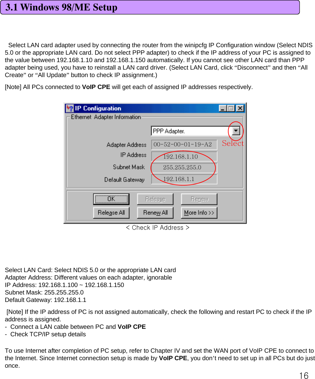 163.1 Windows 98/ME SetupSelect LAN card adapter used by connecting the router from the winipcfg IP Configuration window (Select NDIS 5.0 or the appropriate LAN card. Do not select PPP adapter) to check if the IP address of your PC is assigned to the value between 192.168.1.10 and 192.168.1.150 automatically. If you cannot see other LAN card than PPP adapter being used, you have to reinstall a LAN card driver. (Select LAN Card, click “Disconnect”and then “All Create”or “All Update”button to check IP assignment.) [Note] All PCs connected to VoIP CPE will get each of assigned IP addresses respectively. 00-52-00-01-19-A2192.168.1.10255.255.255.0192.168.1.1SelectSelect LAN Card: Select NDIS 5.0 or the appropriate LAN cardAdapter Address: Different values on each adapter, ignorableIP Address: 192.168.1.100 ~ 192.168.1.150Subnet Mask: 255.255.255.0Default Gateway: 192.168.1.1[Note] If the IP address of PC is not assigned automatically, check the following and restart PC to check if the IP address is assigned. - Connect a LAN cable between PC and VoIP CPE- Check TCP/IP setup detailsTo use Internet after completion of PC setup, refer to Chapter IV and set the WAN port of VoIP CPE to connect to the Internet. Since Internet connection setup is made by VoIP CPE, you don’t need to set up in all PCs but do just once. &lt; Check IP Address &gt;