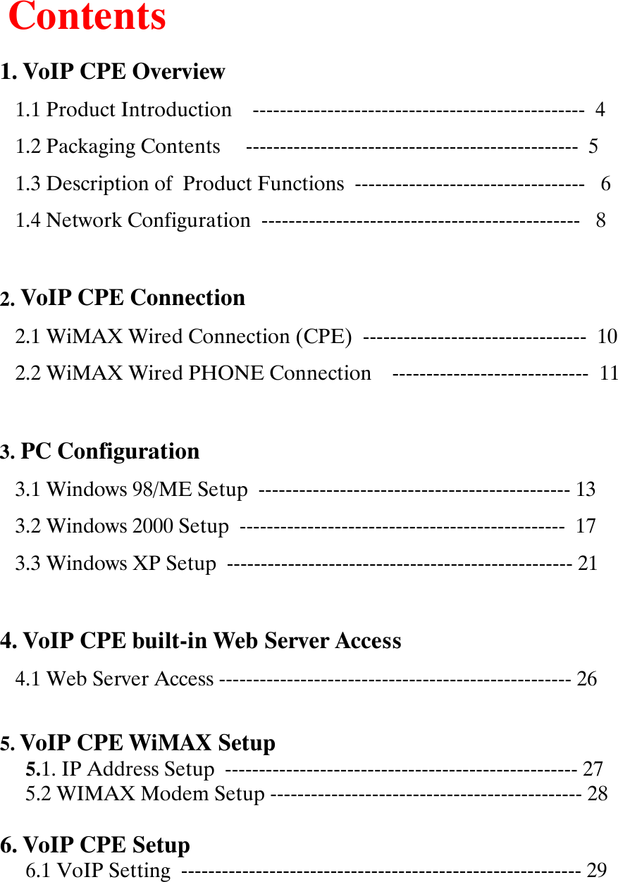 Contents1. VoIP CPE Overview1.1 Product Introduction    ------------------------------------------------- 41.2 Packaging Contents     ------------------------------------------------- 51.3 Description of  Product Functions  ---------------------------------- 61.4 Network Configuration  ----------------------------------------------- 82. VoIP CPE Connection2.1 WiMAX Wired Connection (CPE)  --------------------------------- 102.2 WiMAX Wired PHONE Connection    ----------------------------- 113. PC Configuration3.1 Windows 98/ME Setup  ---------------------------------------------- 133.2 Windows 2000 Setup  ------------------------------------------------ 173.3 Windows XP Setup  --------------------------------------------------- 214. VoIP CPE built-in Web Server Access 4.1 Web Server Access ---------------------------------------------------- 265. VoIP CPE WiMAX Setup5.1. IP Address Setup  ---------------------------------------------------- 275.2 WIMAX Modem Setup ---------------------------------------------- 286. VoIP CPE Setup6.1 VoIP Setting  ----------------------------------------------------------- 29