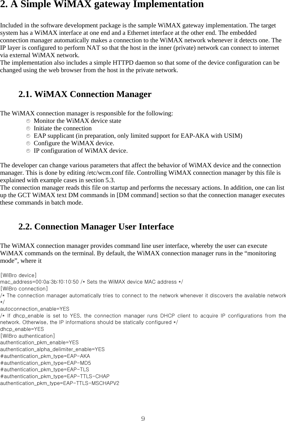  92. A Simple WiMAX gateway Implementation    Included in the software development package is the sample WiMAX gateway implementation. The target system has a WiMAX interface at one end and a Ethernet interface at the other end. The embedded connection manager automatically makes a connection to the WiMAX network whenever it detects one. The IP layer is configured to perform NAT so that the host in the inner (private) network can connect to internet via external WiMAX network.   The implementation also includes a simple HTTPD daemon so that some of the device configuration can be changed using the web browser from the host in the private network.      2.1. WiMAX Connection Manager    The WiMAX connection manager is responsible for the following:     Monitor the WiMAX device state     Initiate the connection     EAP supplicant (in preparation, only limited support for EAP-AKA with USIM)     Configure the WiMAX device.     IP configuration of WiMAX device.    The developer can change various parameters that affect the behavior of WiMAX device and the connection manager. This is done by editing /etc/wcm.conf file. Controlling WiMAX connection manager by this file is explained with example cases in section 5.3.   The connection manager reads this file on startup and performs the necessary actions. In addition, one can list up the GCT WiMAX text DM commands in [DM command] section so that the connection manager executes these commands in batch mode.      2.2. Connection Manager User Interface    The WiMAX connection manager provides command line user interface, whereby the user can execute WiMAX commands on the terminal. By default, the WiMAX connection manager runs in the “monitoring mode”, where it    [WiBro device]   mac_address=00:0a:3b:f0:10:50 /* Sets the WiMAX device MAC address */   [WiBro connection]   /* The connection manager automatically tries to connect to the network whenever it discovers the available network */   autoconnection_enable=YES   /*  If  dhcp_enable  is  set  to  YES,  the  connection  manager  runs  DHCP client to acquire IP configurations from the network. Otherwise, the IP informations should be statically configured */   dhcp_enable=YES   [WiBro authentication]   authentication_pkm_enable=YES   authentication_alpha_delimiter_enable=YES   #authentication_pkm_type=EAP-AKA   #authentication_pkm_type=EAP-MD5   #authentication_pkm_type=EAP-TLS   #authentication_pkm_type=EAP-TTLS-CHAP   authentication_pkm_type=EAP-TTLS-MSCHAPV2   