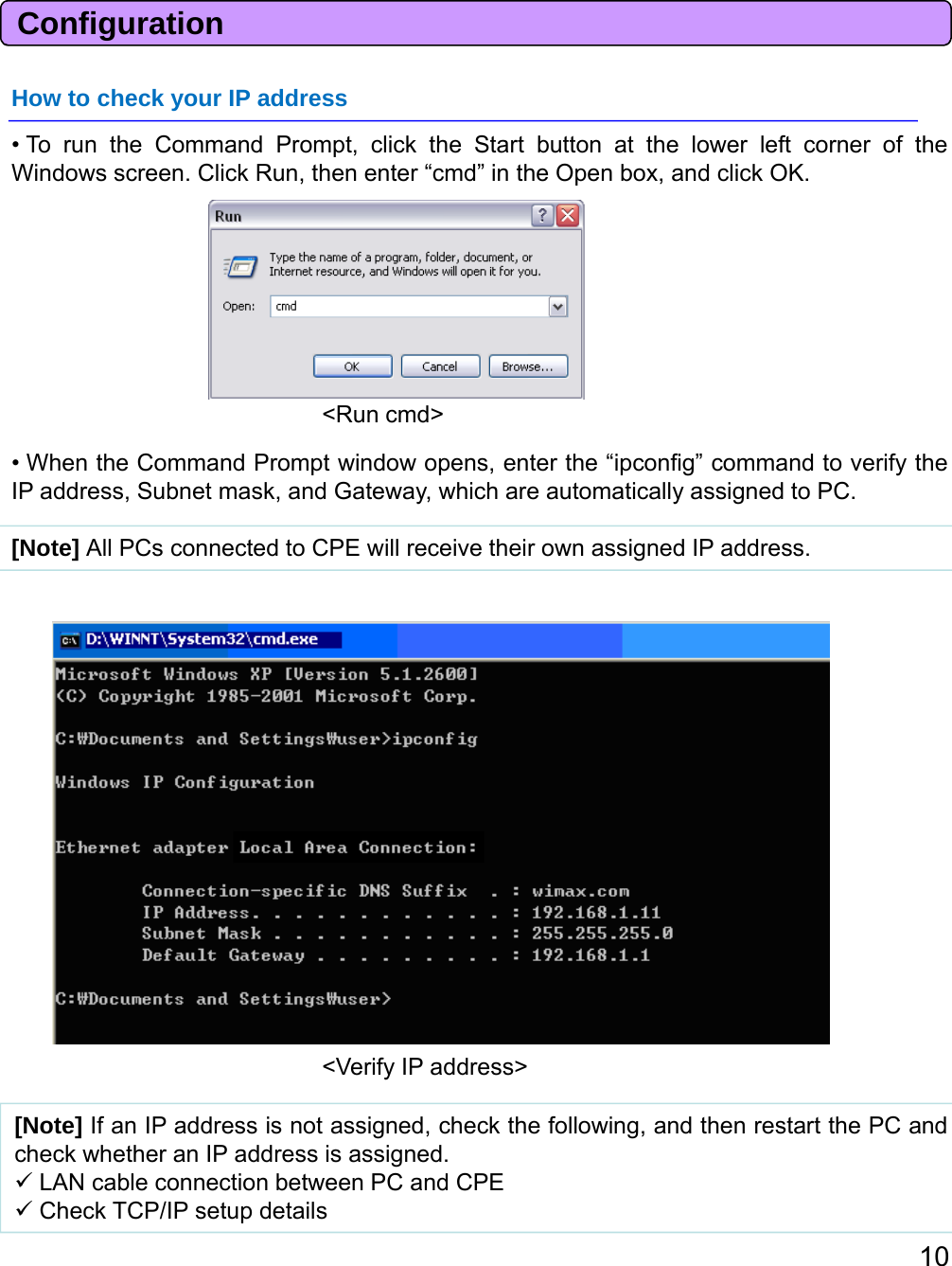 ConfigurationHow to check your IP address• To run the Command Prompt, click the Start button at the lower left corner of theWindows screen. Click Run, then enter “cmd” in the Open box, and click OK.• When the Command Prompt window opens, enter the “ipconfig” command to verify theIP address, Subnet mask, and Gateway, which are automatically assigned to PC.&lt;Run cmd&gt;[Note] All PCs connected to CPE will receive their own assigned IP address.[Note]IfanIPaddressisnotassignedcheckthefollowingandthenrestartthePCand&lt;Verify IP address&gt;10[Note]IfanIPaddressisnotassigned,checkthefollowing,andthenrestartthePCandcheck whether an IP address is assigned.LAN cable connection between PC and CPECheck TCP/IP setup details