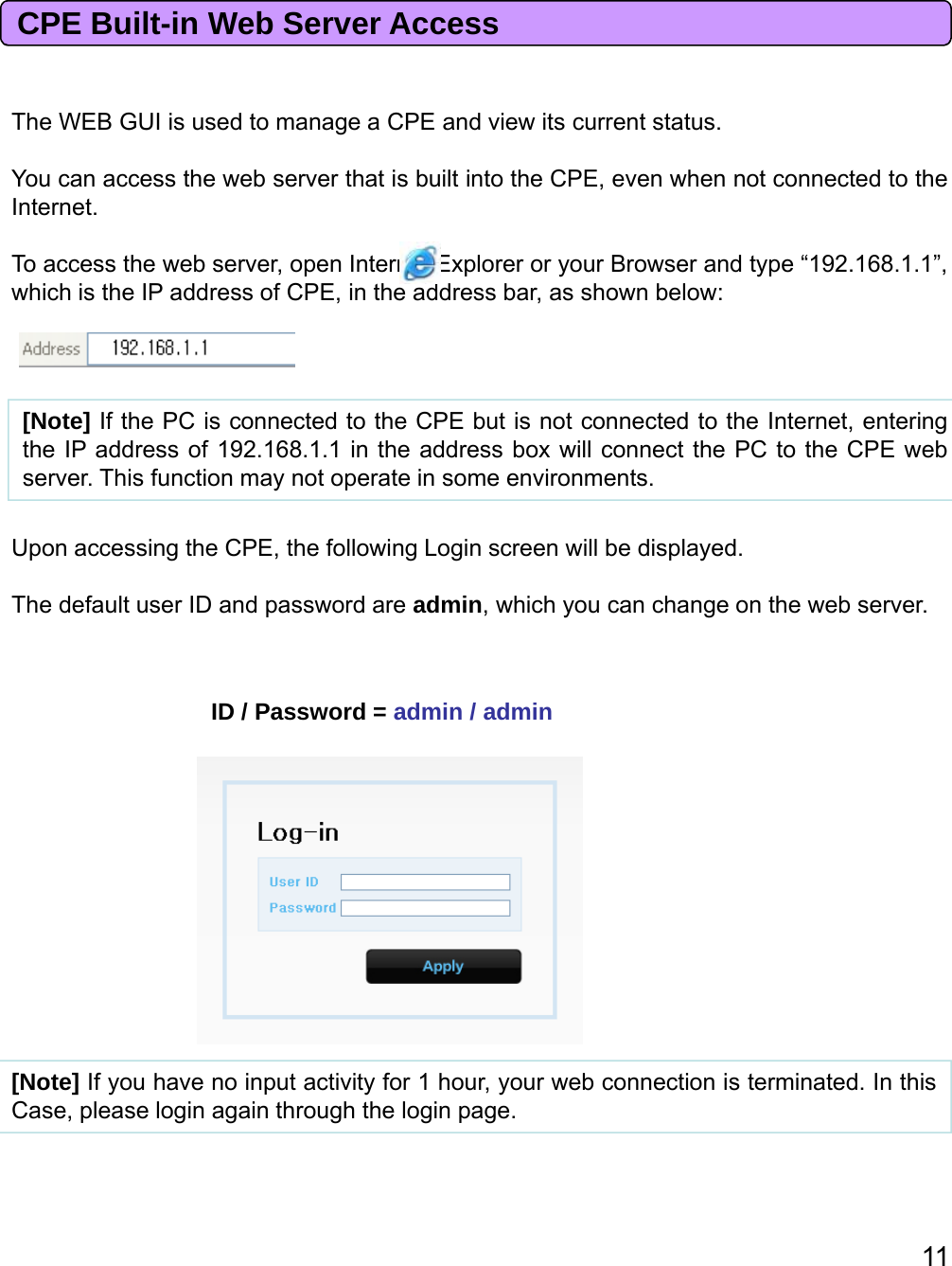 ThWEBGUIidtCPEdiittttCPE Built-in Web Server AccessTheWEBGUIisusedto manage aCPEandviewits currentstatus.You can access the web server that is built into the CPE, even when not connected to theInternet.To access the web server, open Internet Explorer or your Browser and type “192.168.1.1”,which is the IP address of CPE, in the address bar, as shown below:[Note] If the PC is connected to the CPE but is not connected to the Internet, enteringthe IP address of 192.168.1.1 in the address box will connect the PC to the CPE webserver. This function may not operate in some environments.ID / Password = admin / adminUpon accessing the CPE, the following Login screen will be displayed.The default user ID and password are admin, which you can change on the web server.[Note] If you have no input activity for 1 hour, your web connection is terminated. In thisCase, please login again through the login page.11