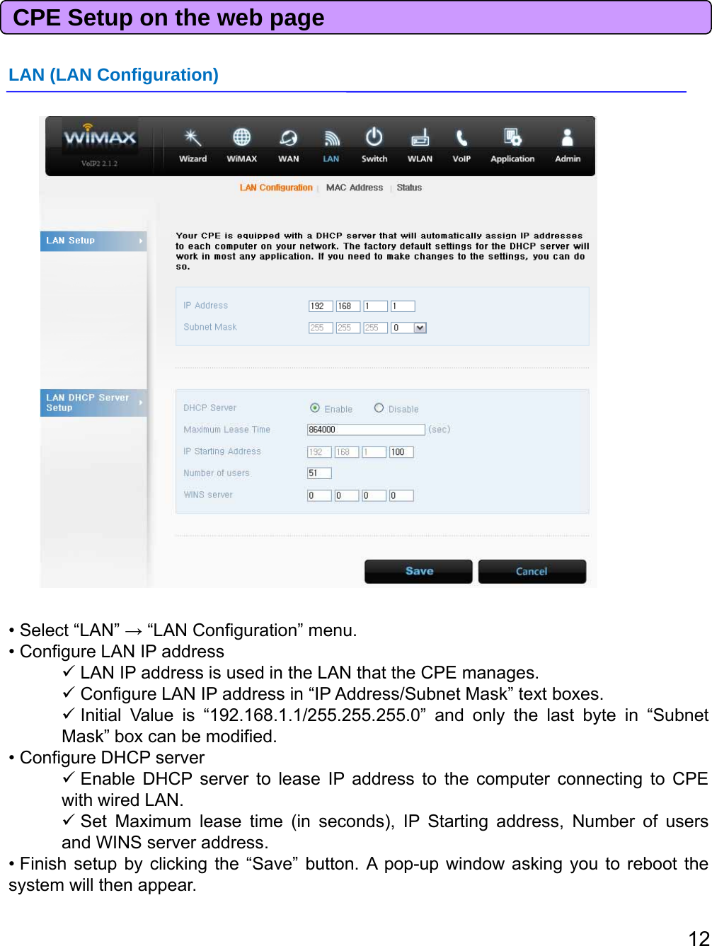 CPE Setup on the web pageLAN (LAN Configuration)• Select “LAN” →“LAN Configuration” menu.• Configure LAN IP addressLAN IP address is used in the LAN that the CPE manages.ConfigureLANIPaddressin“IPAddress/SubnetMask”textboxesConfigureLANIPaddressinIPAddress/SubnetMasktextboxes.Initial Value is “192.168.1.1/255.255.255.0” and only the last byte in “SubnetMask” box can be modified.• Configure DHCP serverEnable DHCP server to lease IP address to the computer connecting to CPEwith wired LAN.Set Maximum lease time (in seconds), IP Starting address, Number of usersandWINSserveraddress12andWINSserveraddress.• Finish setup by clicking the “Save” button. A pop-up window asking you to reboot thesystem will then appear.