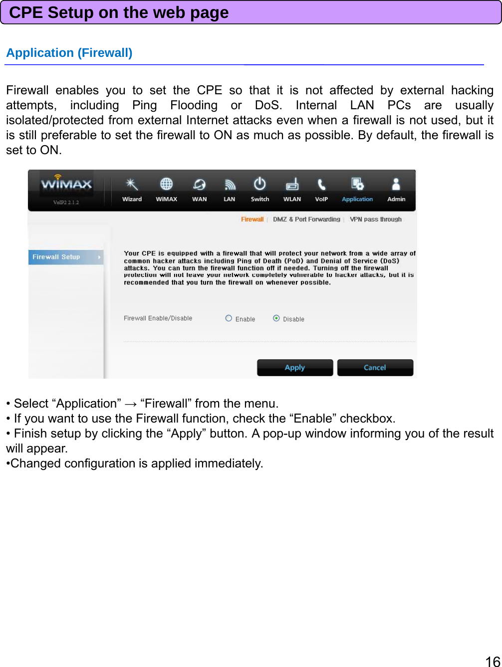 CPE Setup on the web pageApplication (Firewall)Firewall enables you to set the CPE so that it is not affected by external hackingattempts, including Ping Flooding or DoS. Internal LAN PCs are usuallyisolated/protected from external Internet attacks even when a firewall is not used, but itis still preferable to set the firewall to ON as much as possible. By default, the firewall isset to ON.• Select “Application” →“Firewall” from the menu.• If you want to use the Firewall function, check the “Enable” checkbox.• Finish setup by clicking the “Apply” button. A pop-up window informing you of the resultwill appear.•Changed configuration is applied immediately.16