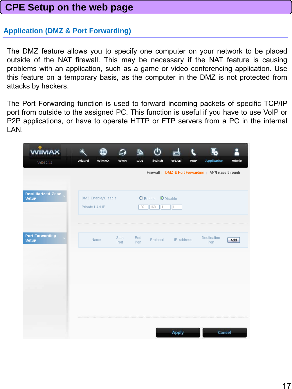 CPE Setup on the web pageApplication (DMZ &amp; Port Forwarding)TheDMZfeatureallowsyoutospecifyonecomputer on your network to be placedoutside of the NAT firewall. This may be necessary if the NAT feature is causingproblems with an application, such as a game or video conferencing application. Usethis feature on a temporary basis, as the computer in the DMZ is not protected fromattacks by hackers.The Port Forwarding function is used to forward incoming packets of specific TCP/IPport from outside to the assigned PC. This function is useful if you have to use VoIP orP2P applications, or have to operate HTTP or FTP servers from a PC in the internalLAN.17