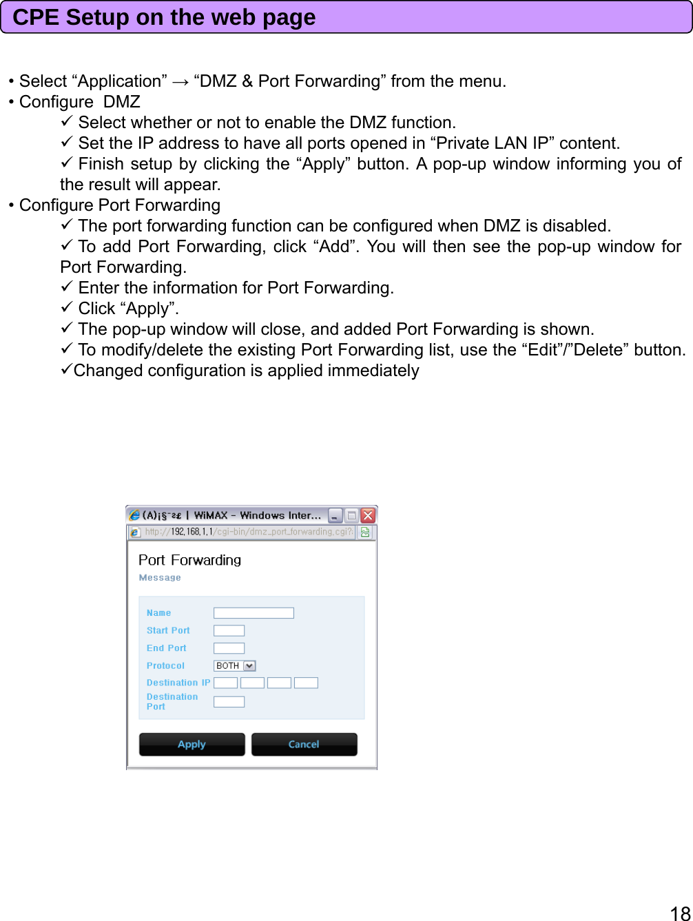 CPE Setup on the web page•Select“Application”→“DMZ&amp;PortForwarding”fromthemenuSelectApplication→DMZ&amp;PortForwardingfromthemenu.• Configure DMZSelect whether or not to enable the DMZ function.Set the IP address to have all ports opened in “Private LAN IP” content.Finish setup by clicking the “Apply” button. A pop-up window informing you ofthe result will appear.• Configure Port ForwardingTheportforwardingfunctioncanbeconfiguredwhenDMZisdisabled.TheportforwardingfunctioncanbeconfiguredwhenDMZisdisabled.To add Port Forwarding, click “Add”. You will then see the pop-up window forPort Forwarding.Enter the information for Port Forwarding.Click “Apply”.The pop-up window will close, and added Port Forwarding is shown.To modify/delete the existing Port Forwarding list, use the “Edit”/”Delete” button.Changed configuration is applied immediatelyggppy18