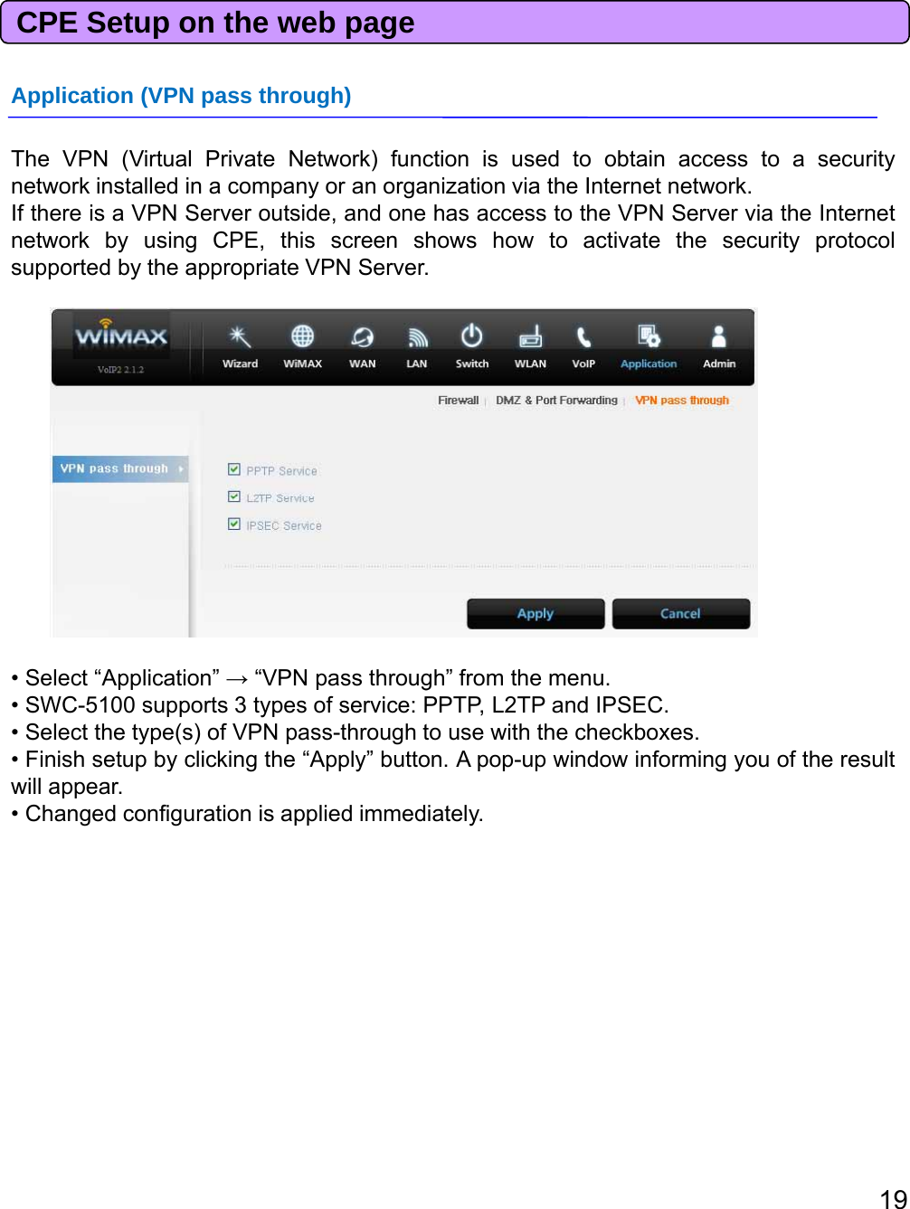 CPE Setup on the web pageApplication (VPN pass through)The VPN (Virtual Private Network) function is used to obtain access to a securitynetwork installed in a company or an organization via the Internet network.If there is a VPN Server outside, and one has access to the VPN Server via the Internetnetwork by using CPE, this screen shows how to activate the security protocolsupported by the appropriate VPN Server.• Select “Application” →“VPNpass through” from the menu.pppg• SWC-5100 supports 3 types of service: PPTP, L2TP and IPSEC.• Select the type(s) of VPN pass-through to use with the checkboxes.• Finish setup by clicking the “Apply” button. A pop-up window informing you of the resultwill appear.• Changed configuration is applied immediately.19