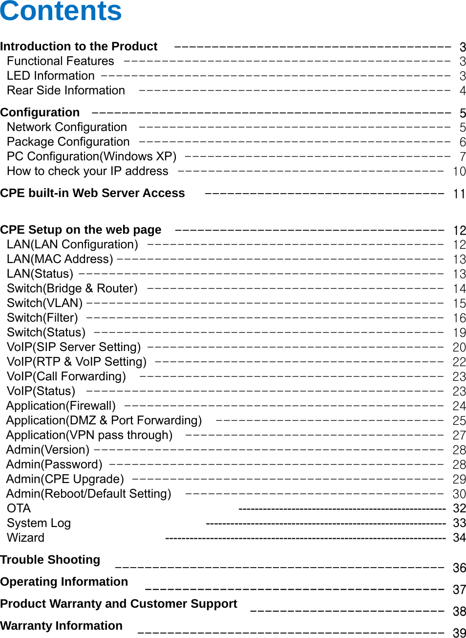 ContentsIntroduction to the ProductFunctionalFeatures------------------------------------- 3-------------------------------------------3FunctionalFeaturesLED InformationRear Side InformationConfigurationNetwork ConfigurationPackage ConfigurationPC Configuration(Windows XP)HowtocheckyourIPaddress3---------------------------------------------- 3----------------------------------------- 4------------------------------------------------ 5----------------------------------------- 5----------------------------------------- 6----------------------------------- 710HowtocheckyourIPaddressCPE built-in Web Server AccessCPE Setup on the web pageLAN(LAN Configuration)LAN(MAC Address)LAN(Status)-----------------------------------10-------------------------------- 11------------------------------------ 12--------------------------------------- 12------------------------------------------- 13------------------------------------------------13LAN(Status)Switch(Bridge &amp; Router)Switch(VLAN)Switch(Filter)Switch(Status)VoIP(SIP Server Setting)VoIP(RTP &amp; VoIP Setting)VoIP(CallForwarding)------------------------------------------------13--------------------------------------- 14----------------------------------------------- 15----------------------------------------------- 16---------------------------------------------- 19--------------------------------------- 20-------------------------------------- 22----------------------------------------23VoIP(CallForwarding)VoIP(Status)Application(Firewall)Application(DMZ &amp; Port Forwarding)Application(VPN pass through)Admin(Version)Admin(Password)Admin(CPE Upgrade)23----------------------------------------------- 23------------------------------------------ 24------------------------------ 25---------------------------------- 27---------------------------------------------- 28-------------------------------------------- 28----------------------------------------- 29(pg )Admin(Reboot/Default Setting)OTASystem LogWizardTrouble ShootingOperating Information9---------------------------------- 30--------------------------------------------------- 32----------------------------------------------------------- 33--------------------------------------------------------------------- 34-------------------------------------------- 3637Product Warranty and Customer SupportWarranty Information----------------------------------------37-------------------------- 38----------------------------------------- 39