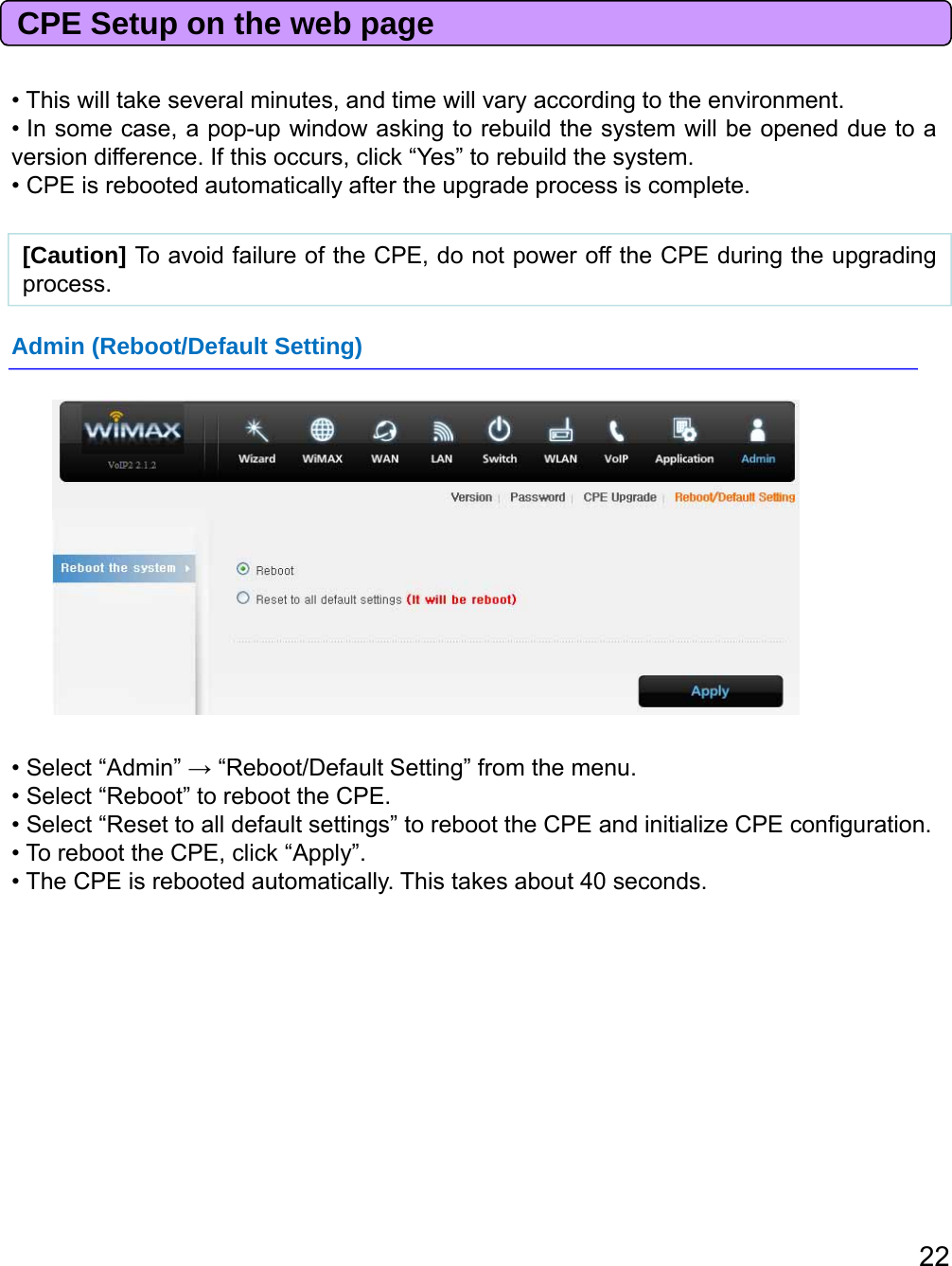 CPE Setup on the web page• This will take several minutes, and time will vary according to the environment.• In some case, a pop-up window asking to rebuild the system will be opened due to aversion difference. If this occurs, click “Yes” to rebuild the system.• CPE is rebooted automatically after the upgrade process is complete.[Caution] To avoid failure of the CPE, do not power off the CPE during the upgradingprocess.Admin (Reboot/Default Setting)• Select “Admin” →“Reboot/Default Setting” from the menu.• Select “Reboot” to reboot the CPE.• Select “Reset to all default settings” to reboot the CPE and initialize CPE configuration.• To reboot the CPE, click “Apply”.• The CPE is rebooted automatically. This takes about 40 seconds.22