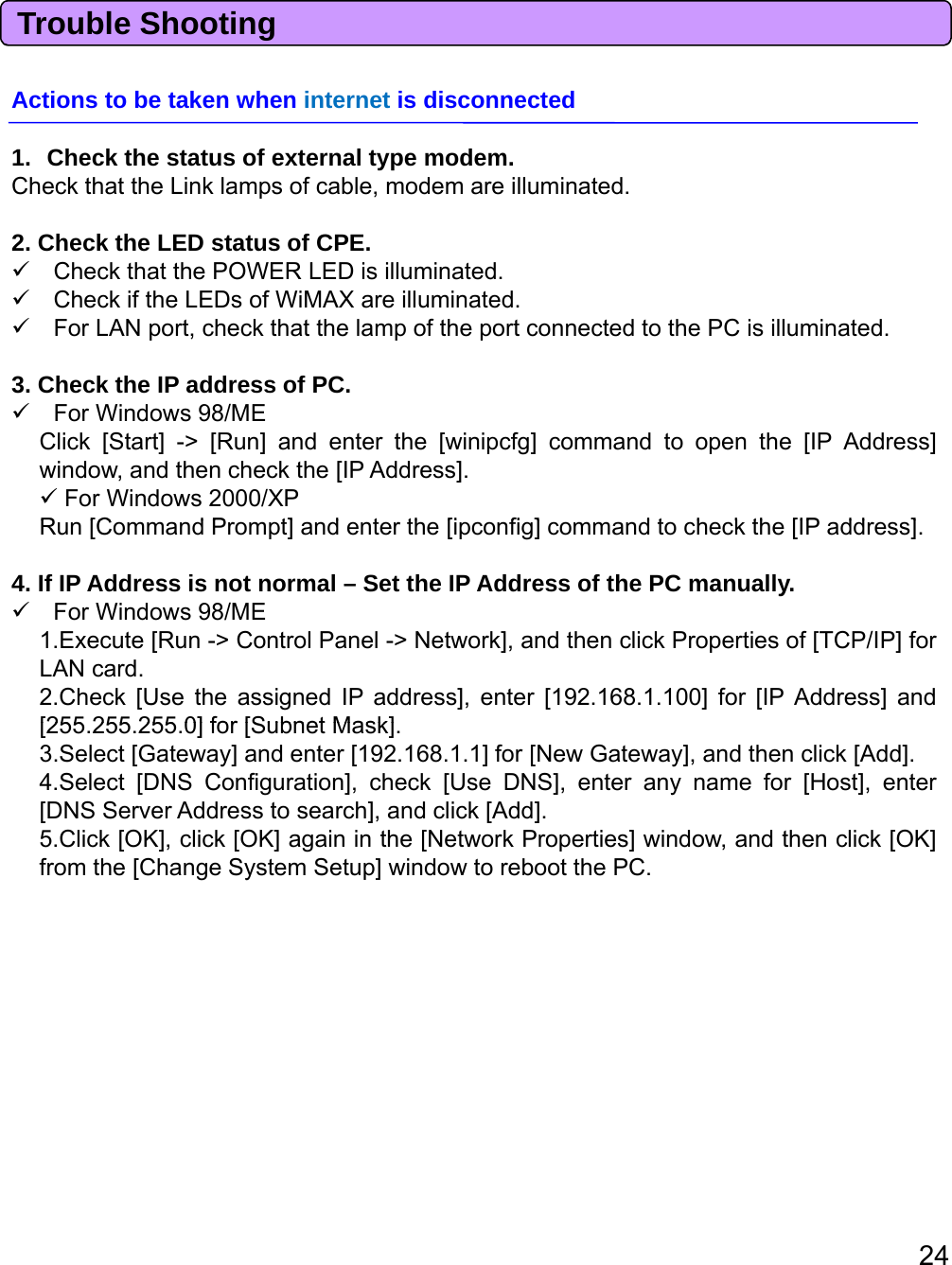 Trouble ShootingActions to be taken when internet is disconnected1. Check the status of external type modem.Check that the Link lamps of cable, modem are illuminated.2. Check the LED status of CPE.Check that the POWER LED is illuminated.Check if the LEDs of WiMAX are illuminated.ForLAN port, check that the lamp of the port connected to the PC is illuminated.3. Check the IP address of PC.For Windows 98/MEClick [Start] -&gt; [Run] and enter the [winipcfg] command to open the [IP Address]window, and then check the [IP Address].For Windows 2000/XPR[C dPt]dtth[i fi ]dthkth[IPdd ]Run[CommandPrompt]andenterthe[ipconfig]commandtocheckthe[IPaddress].4. If IP Address is not normal – Set the IP Address of the PC manually.For Windows 98/ME1.Execute [Run -&gt; Control Panel -&gt; Network], and then click Properties of [TCP/IP] forLAN card.2.Check [Use the assigned IP address], enter [192.168.1.100] for [IP Address] and[2552552550]for[SubnetMask][255.255.255.0]for[SubnetMask].3.Select [Gateway] and enter [192.168.1.1] for [New Gateway], and then click [Add].4.Select [DNS Configuration], check [Use DNS], enter any name for [Host], enter[DNS Server Address to search], and click [Add].5.Click [OK], click [OK] again in the [Network Properties] window, and then click [OK]from the [Change System Setup] window to reboot the PC.24