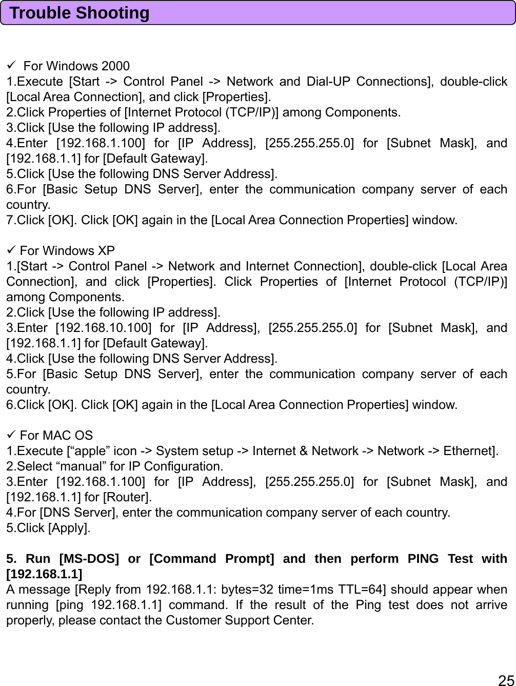 Trouble ShootingFWi d2000ForWindows20001.Execute [Start -&gt; Control Panel -&gt; Network and Dial-UP Connections], double-click[Local Area Connection], and click [Properties].2.Click Properties of [Internet Protocol (TCP/IP)] among Components.3.Click [Use the following IP address].4.Enter [192.168.1.100] for [IP Address], [255.255.255.0] for [Subnet Mask], and[192.168.1.1] for [Default Gateway].5Click[UsethefollowingDNSServerAddress]5.Click[UsethefollowingDNSServerAddress].6.For [Basic Setup DNS Server], enter the communication company server of eachcountry.7.Click [OK]. Click [OK] again in the [Local Area Connection Properties] window.For Windows XP1.[Start -&gt; Control Panel -&gt; Network and Internet Connection], double-click [Local AreaConnection]andclick[Properties]ClickPropertiesof[InternetProtocol(TCP/IP)]Connection],andclick[Properties].ClickPropertiesof[InternetProtocol(TCP/IP)]among Components.2.Click [Use the following IP address].3.Enter [192.168.10.100] for [IP Address], [255.255.255.0] for [Subnet Mask], and[192.168.1.1] for [Default Gateway].4.Click [Use the following DNS Server Address].5.For [Basic Setup DNS Server], enter the communication company server of eachcountrycountry.6.Click [OK]. Click [OK] again in the [Local Area Connection Properties] window.For MAC OS1.Execute [“apple” icon -&gt; System setup -&gt; Internet &amp; Network -&gt; Network -&gt; Ethernet].2.Select “manual” for IP Configuration.3.Enter [192.168.1.100] for [IP Address], [255.255.255.0] for [Subnet Mask], and[192.168.1.1]for[Router].[968]o[oue]4.For [DNS Server], enter the communication company server of each country.5.Click [Apply].5. Run [MS-DOS] or [Command Prompt] and then perform PING Test with[192.168.1.1]A message [Reply from 192.168.1.1: bytes=32 time=1ms TTL=64] should appear whenrunning[ping192.168.1.1]command. If the result of the Pingtest does not arrive25g[p g]gproperly, please contact the Customer Support Center.