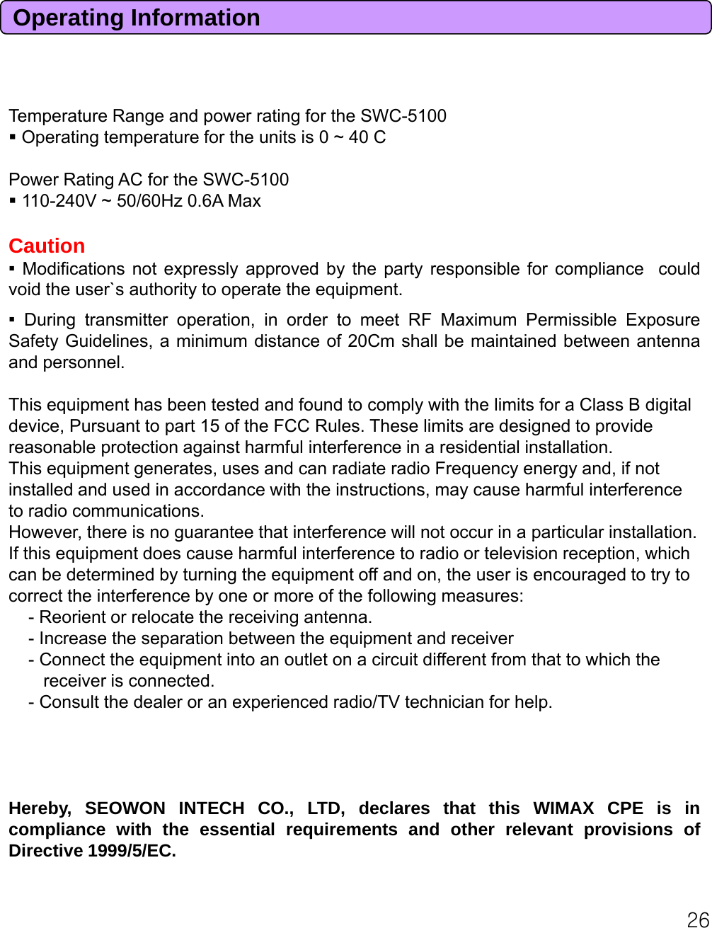 Operating InformationTemperature Range and power rating for the SWC-5100Operating temperature for the units is 0 ~ 40 CPower Rating AC for the SWC-5100110-240V ~ 50/60Hz 0.6A MaxCaution▪Modifications not expressly approved by the party responsible for compliance couldvoid the user`s authority to operate the equipment.▪During transmitter operation, in order to meet RF Maximum Permissible ExposureSafety Guidelines, a minimum distance of 20Cm shall be maintained between antennaand personnel.This equipment has been tested and found to comply with the limits for a Class B digital device, Pursuant to part 15 of the FCC Rules. These limits are designed to provide reasonable protection against harmful interference in a residential installation.This equipment generates, uses and can radiate radio Frequency energy and, if not installed and used in accordance with the instructions, may cause harmful interference to radio communications.However, there is no guarantee that interference will not occur in a particular installation. ,g pIf this equipment does cause harmful interference to radio or television reception, which can be determined by turning the equipment off and on, the user is encouraged to try to correct the interference by one or more of the following measures:- Reorient or relocate the receiving antenna.- Increase the separation between the equipment and receiver- Connect the equipment into an outlet on a circuit different from that to which the     receiver is connected.- Consult the dealer or an experienced radio/TV technician for help.Hereby, SEOWON INTECH CO., LTD, declares that this WIMAX CPE is incompliance with the essential requirements and other relevant provisions of//C26Directive 1999/5/EC.