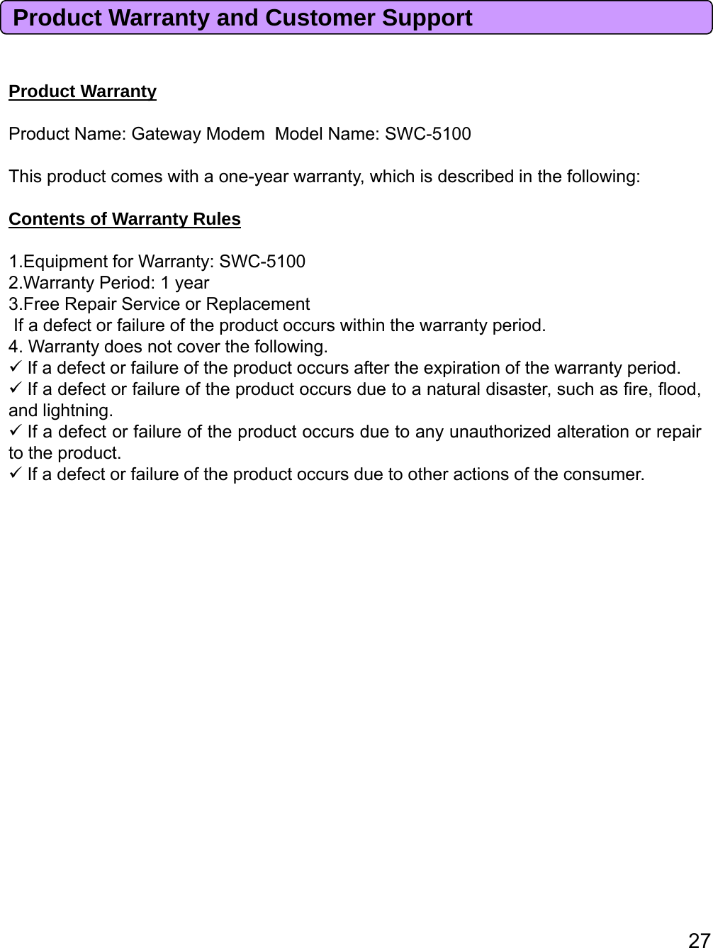 Product Warranty and Customer SupportPd tWtProductWarrantyProduct Name: Gateway Modem Model Name: SWC-5100This product comes with a one-year warranty, which is described in the following:Contents of Warranty Rules1.Equipment for Warranty: SWC-51002.Warranty Period: 1 year3.Free Repair Service or ReplacementIf a defect or failure of the product occurs within the warranty period.4. Warranty does not cover the following.If a defect or failure of the product occurs after the expiration of the warranty period.IfadefectorfailureoftheproductoccursduetoanaturaldisastersuchasfirefloodIfadefectorfailureoftheproductoccursduetoanaturaldisaster,suchasfire,flood,and lightning.If a defect or failure of the product occurs due to any unauthorized alteration or repairto the product.If a defect or failure of the product occurs due to other actions of the consumer.27