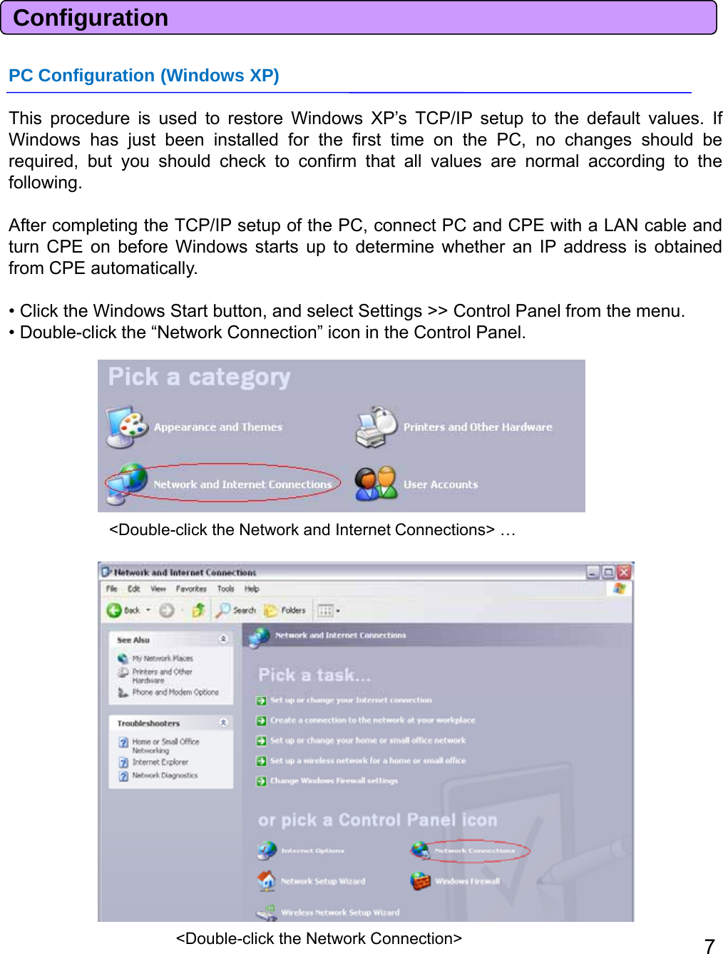 ConfigurationPC Configuration (Windows XP)This procedure is used to restore Windows XP’s TCP/IP setup to the default values. IfWindows has just been installed for the first time on the PC, no changes should berequired, but you should check to confirm that all values are normal according to thefollowing.After completing the TCP/IP setup of the PC, connect PC and CPE with a LAN cable andturn CPE on before Windows starts up to determine whetheran IP address is obtainedfrom CPE automatically.• Click the Windows Start button, and select Settings &gt;&gt; Control Panel from the menu.• Double-click the “Network Connection” icon in the Control Panel.&lt;Double-click the Network and Internet Connections&gt; … 7&lt;Double-click the Network Connection&gt; 