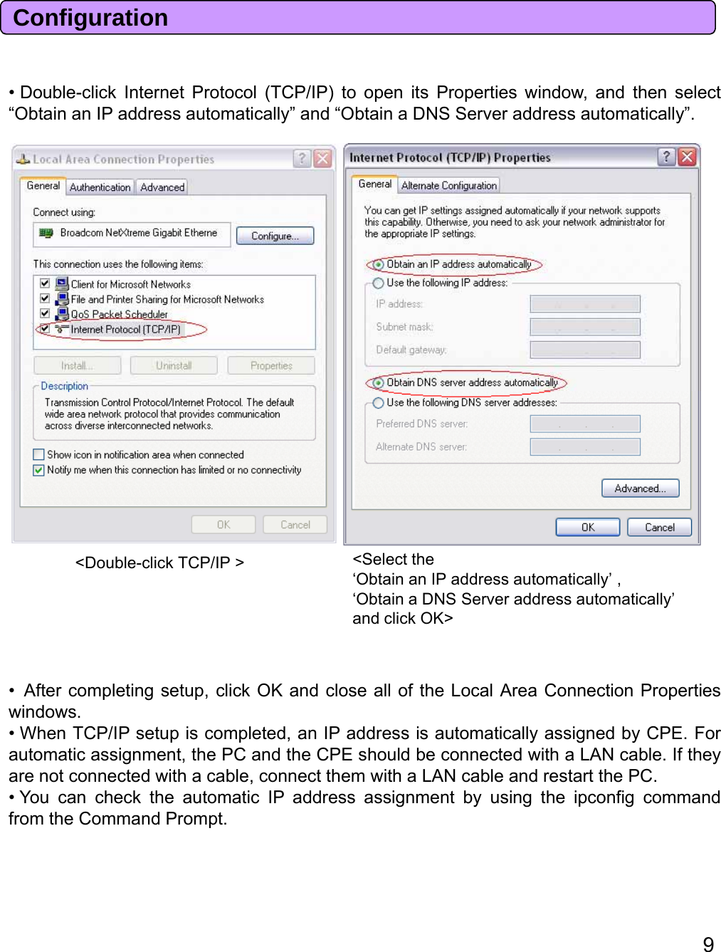 Dblli kIt tPt l(TCP/IP)titPtiiddthltConfiguration•Double-clickInternetProtocol(TCP/IP)toopenitsProperties window, andthen select“Obtain an IP address automatically” and “Obtain a DNS Server address automatically”.&lt;Select the ‘Obtain an IP address automatically’ ,‘Obtain a DNS Server address automatically’ and click OK&gt;&lt;Double-click TCP/IP &gt;•Aftercompletingsetup,clickOKandclosealloftheLocalAreaConnectionPropertiesAftercompletingsetup,clickOKandclosealloftheLocalAreaConnectionPropertieswindows.• When TCP/IP setup is completed, an IP address is automatically assigned by CPE. Forautomatic assignment, the PC and the CPE should be connected with a LAN cable. If theyare not connected with a cable, connect them with a LAN cable and restart the PC.• You can check the automatic IP address assignment by using the ipconfig commandfrom the Command Prompt.9