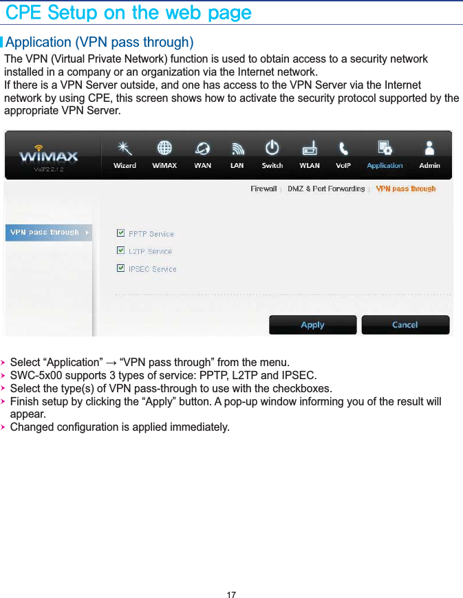 $1&amp;4FUVQPOUIFXFCQBHF17Application (VPN pass through)The VPN (Virtual Private Network) function is used to obtain access to a security network installed in a company or an organization via the Internet network.If there is a VPN Server outside, and one has access to the VPN Server via the Internet network by using CPE, this screen shows how to activate the security protocol supported by the appropriate VPN Server.    Select “Application” → “VPN pass through” from the menu.   SWC-5x00 supports 3 types of service: PPTP, L2TP and IPSEC.   Select the type(s) of VPN pass-through to use with the checkboxes.   Finish setup by clicking the “Apply” button. A pop-up window informing you of the result will    appear.   Changed conﬁguration is applied immediately.