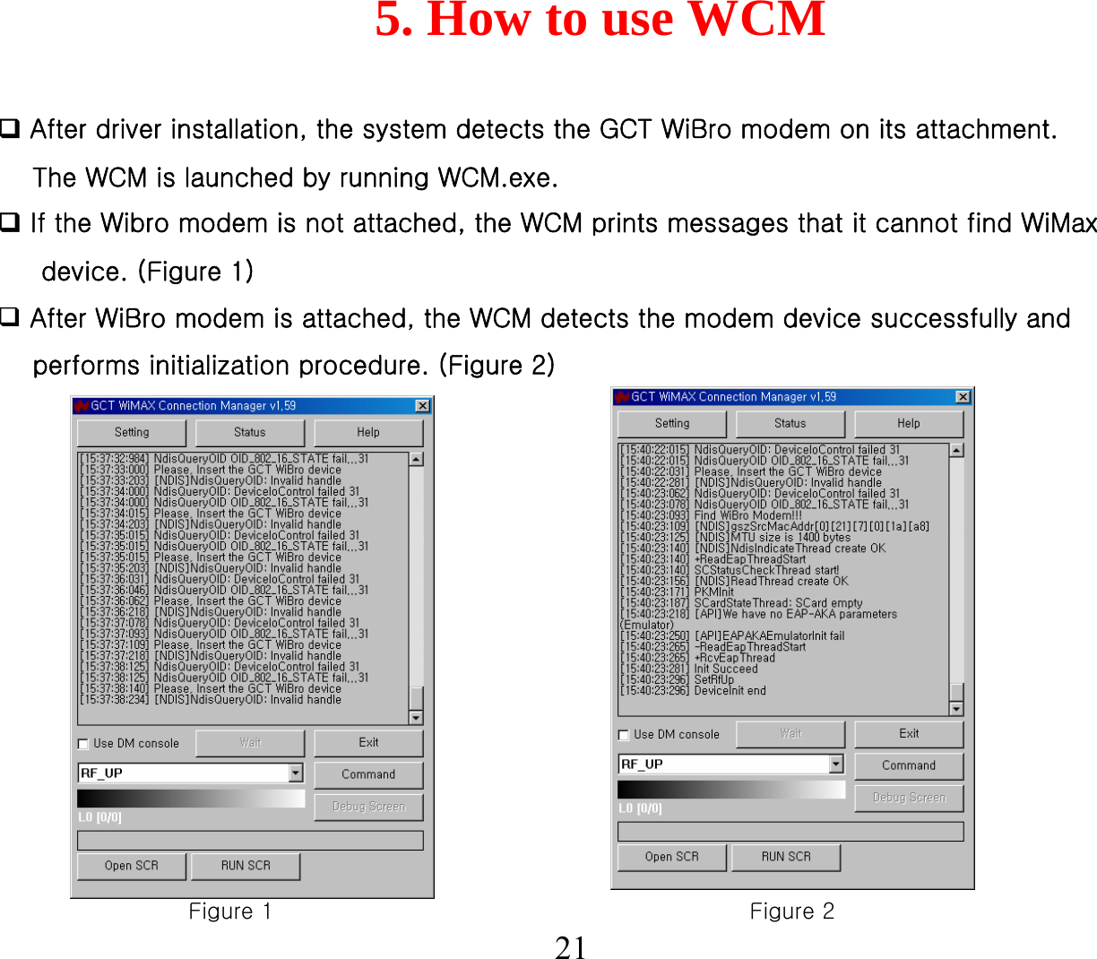 5. How to use WCM21After driver installation, the system detects the GCT WiBro modem on its attachment. The WCM is launched by running WCM.exe.If the Wibro modem is not attached, the WCM prints messages that it cannot find WiMaxdevice. (Figure 1)After WiBro modem is attached, the WCM detects the modem device successfully and performs initialization procedure. (Figure 2)Figure 1 Figure 2
