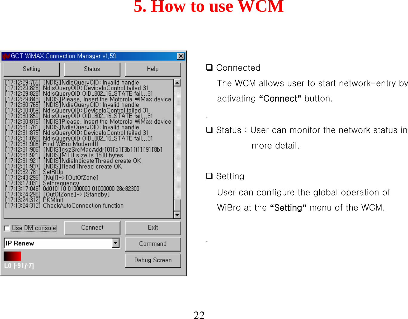 5. How to use WCM22ConnectedThe WCM allows user to start network-entry by activating “Connect”button..Status : User can monitor the network status in more detail.SettingUser can configure the global operation of WiBro at the “Setting”menu of the WCM. .