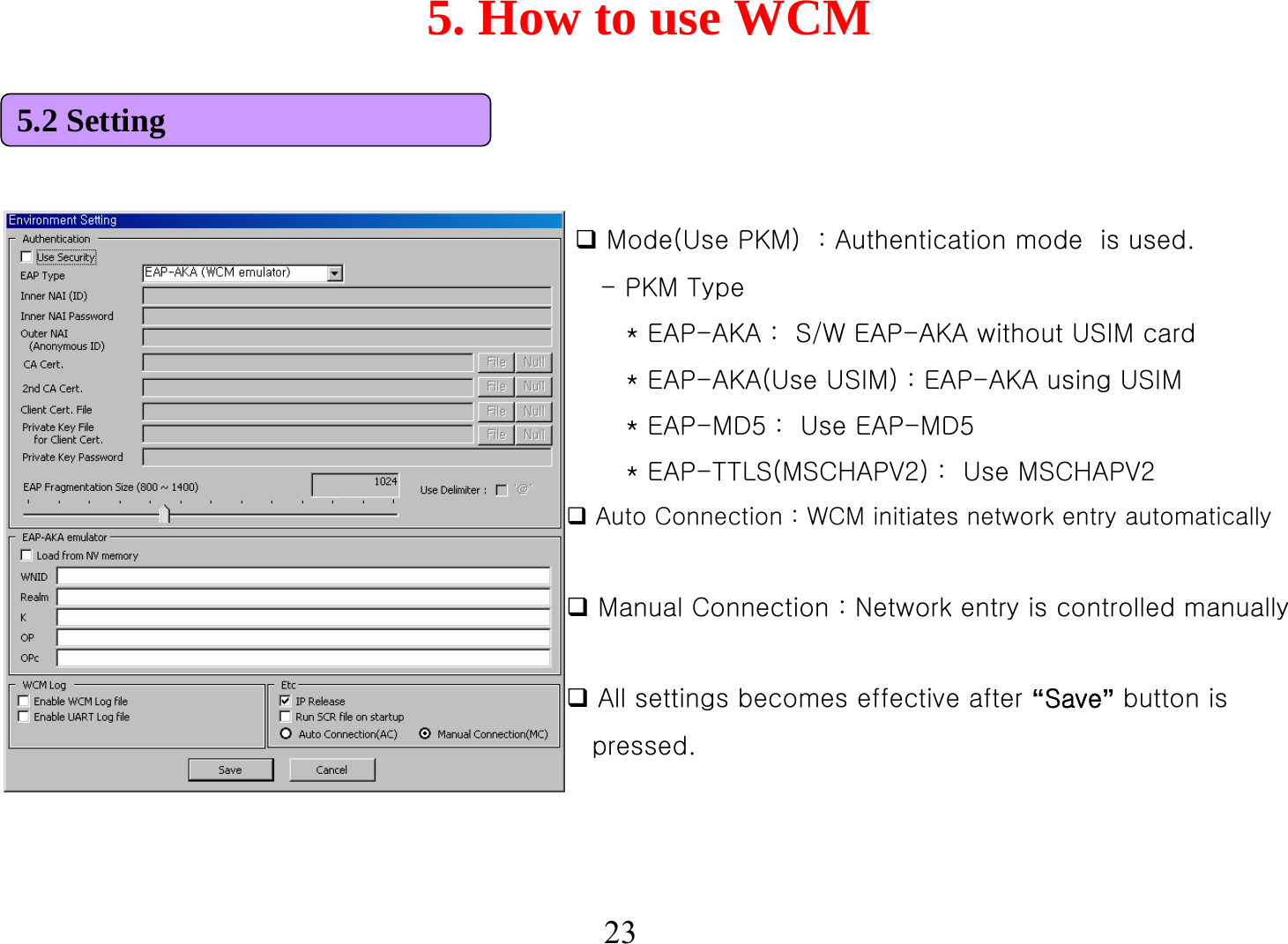 5. How to use WCM23Mode(Use PKM)  : Authentication mode  is used.-PKM Type* EAP-AKA :  S/W EAP-AKA without USIM card* EAP-AKA(Use USIM) : EAP-AKA using USIM* EAP-MD5 :  Use EAP-MD5* EAP-TTLS(MSCHAPV2) :  Use MSCHAPV2Auto Connection : WCM initiates network entry automaticallyManual Connection : Network entry is controlled manuallyAll settings becomes effective after “Save”button is  pressed.5.2 Setting
