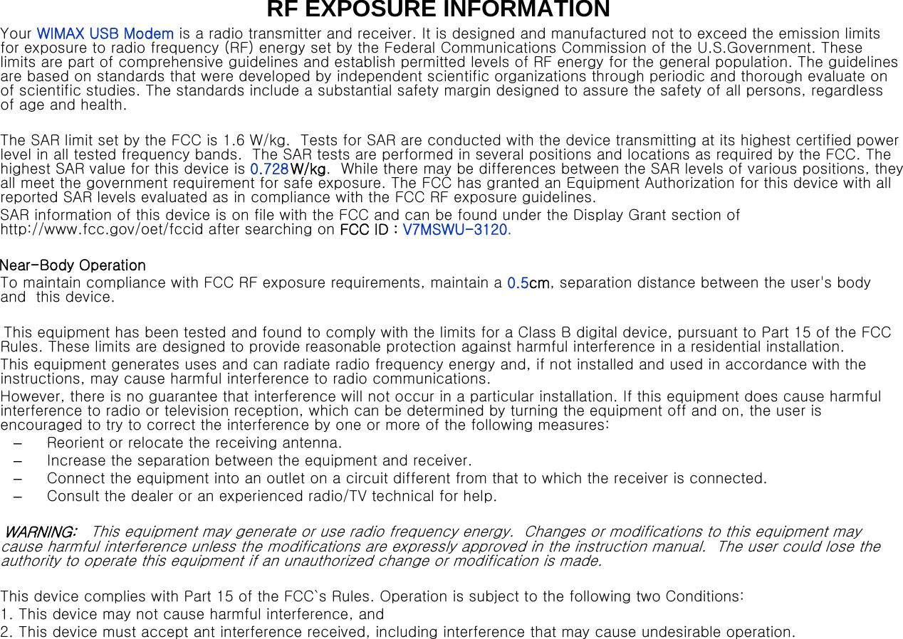RF EXPOSURE INFORMATIONYour  WIMAX USB  Modem is a radio transmitter and receiver. It is designed and manufactured not to exceed the emission limits  for exposure  to radio frequency (RF)  energy set by the Federal Communications Commission  of  the  U.S.Government.  These  limits  are part of comprehensive guidelines and establish permitted levels of  RF  energy for the general population. The guidelines  are  based  on  standards that were developed  by  independent scientific  organizations  through periodic  and  thorough  evaluate on  of scientific studies. The standards include a substantial safety margin designed to assure the safety  of all persons, regardless of age and health.  The SAR limit set by the FCC is  1.6 W/kg.  Tests for SAR are conducted with the device transmitting at its highest certified power  level in all tested frequency bands.  The SAR tests are performed in several positions and locations as required  by  the FCC. The highest SAR value for this  device is 0.728 W/kg.  While there may be differences between the SAR levels of various  positions,  they  all meet the government requirement for safe exposure. The FCC has granted an Equipment Authorization  for this device with all  reported SAR levels evaluated as in compliance with the FCC RF  exposure guidelines.  SAR information of this device  is  on file with the FCC and  can  be  found under the Display Grant section  of http://www.fcc.gov/oet/fccid after searching on  FCC ID  :  V7MSWU-3120. Near-Body Operation To maintain compliance with FCC RF exposure  requirements,  maintain a  0.5cm,  separation  distance  between  the  user&apos;s  body  and   this device. This equipment has been tested and found to comply with the limits for a Class B digital device, pursuant to Part 15 of  the FCC Rules.  These limits  are  designed  to  provide  reasonable protection against harmful interference in a residential installation. This equipment generates uses and can radiate radio frequency energy  and,  if not installed and used in accordance with the instructions, may cause harmful interference to radio communications. However, there is no  guarantee  that interference will not occur in a particular installation. If this equipment does cause harmful  interference  to radio or television reception, which can be determined by turning the equipment off and  on, the user is encouraged to try  to correct  the interference  by one or  more  of the following measures: –Reorient or relocate the receiving antenna. –Increase the separation between the equipment and receiver. –Connect  the equipment into an outlet on a  circuit different from that to which the receiver is connected. –Consult the dealer or an experienced radio/TV technical for help. WARNING:    This equipment may generate or use radio frequency energy.  Changes or modifications to this equipment may cause harmful interference unless the modifications are expressly approved in the instruction manual.  The user could lose the  authority to operate this equipment if an unauthorized change or modification is made. This device complies with Part 15 of the FCC`s Rules. Operation is subject to the following two Conditions: 1. This device may not cause harmful interference, and 2. This device must  accept ant interference received, including interference that may cause undesirable  operation. 