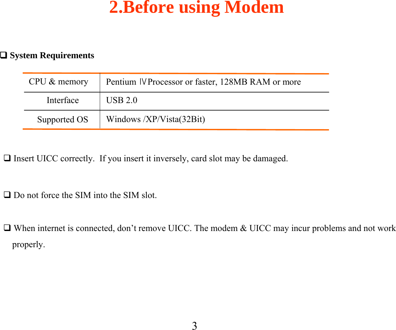 32.Before using ModemSystem RequirementsCPU &amp; memory Pentium ⅣProcessor or faster, 128MB RAM or moreInterface USB 2.0Supported OS Windows /XP/Vista(32Bit)When internet is connected, don’t remove UICC. The modem &amp; UICC may incur problems and not workproperly.Do not force the SIM into the SIM slot.Insert UICC correctly.  If you insert it inversely, card slot may be damaged.