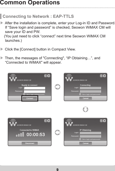 9Common Operations9 Connecting to Network : EAP-TTLS▶ After the installation is complete, enter your Log-in ID and Password.          If “Save login and password” is checked, Seowon WiMAX CM will      save your ID and PW.      (You just need to click “connect” next time Seowon WiMAX CM      launches.)▶ Click the [Connect] button in Compact View. ▶ Then, the messages of &quot;Connecting&quot;, “IP Obtaining…”, and      “Connected to WiMAX&quot; will appear. 