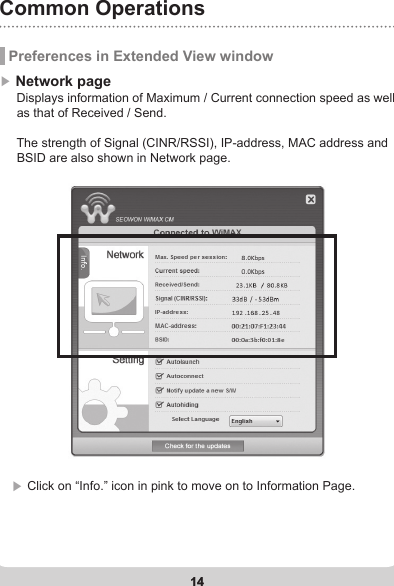 14Common Operations14 Preferences in Extended View window▶ Network page       Displays information of Maximum / Current connection speed as well      as that of Received / Send.      The strength of Signal (CINR/RSSI), IP-address, MAC address and      BSID are also shown in Network page.▶ Click on “Info.” icon in pink to move on to Information Page.