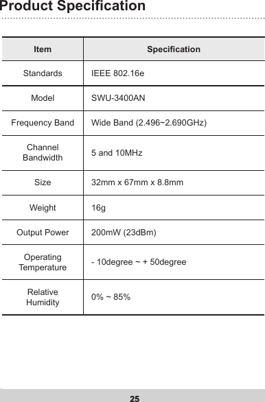 25Product Specication25Item SpecicationStandards IEEE 802.16eModel SWU-3400ANFrequency Band Wide Band (2.496~2.690GHz)Channel Bandwidth 5 and 10MHzSize 32mm x 67mm x 8.8mmWeight 16g Output Power 200mW (23dBm)Operating Temperature - 10degree ~ + 50degreeRelative Humidity 0% ~ 85%