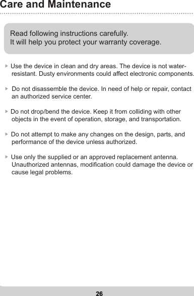 26Care and Maintenance26Read following instructions carefully. It will help you protect your warranty coverage.▶ Use the device in clean and dry areas.  The device is not water-    resistant. Dusty environments could affect electronic components. ▶  Do not disassemble the device. In need of help or repair, contact    an authorized service center.▶  Do not drop/bend the device. Keep it from colliding with other    objects in the event of operation, storage, and transportation.▶  Do not attempt to make any changes on the design, parts, and     performance of the device unless authorized.▶  Use only the supplied or an approved replacement antenna.     Unauthorized antennas, modication could damage the device or     cause legal problems.