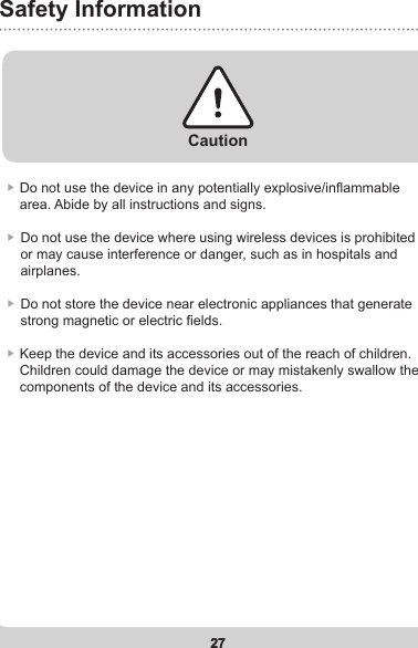 27Safety Information27▶  Do not use the device in any potentially explosive/inammable area. Abide by all instructions and signs.▶  Do not use the device where using wireless devices is prohibited or may cause interference or danger, such as in hospitals and airplanes.▶  Do not store the device near electronic appliances that generate strong magnetic or electric elds.▶  Keep the device and its accessories out of the reach of children. Children could damage the device or may mistakenly swallow the components of the device and its accessories.Caution
