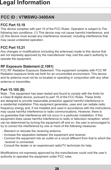 28Legal Information28FCC ID : V7MSWU-3400ANFCC Part 15.19This device complies with part 15 of the FCC Rules. Operation is subject to The following two conditions: (1) This device may not cause harmful interference, and (2) this device must accept any interference received, including interference that may cause undesired operation.FCC Part 15.21 Any changes or modications (including the antennas) made to this device that are not expressly approved by the manufacturer may void the user&apos;s authority to operate the equipment.RF Exposure Statement (2.1091)FCC RF Radiation Exposure Statement: This equipment complies with FCC RF Radiation exposure limits set forth for an uncontrolled environment. This device and its antenna must not be co-located or operating in conjunction with any other antenna or transmitter.Part 15.105 (B)Note : This equipment has been tested and found to comply with the limits for a Class B digital device, pursuant to part 15 of the FCC Rules. These limits are designed to provide reasonable protection against harmful interference in a residential installation This equipment generates, uses and can radiate radio frequency energy and, if not installed and used in accordance with the instructions, may cause harmful interference to radio communications, However, there is no guarantee that interference will not occur in a particular installation. If this equipment does cause harmful interference to radio or television reception, which can be determined by turning the equipment off and on, the user is encouraged to try to correct the interference by one or more of the following measures:   - Reorient or relocate the receiving antenna.   - Increase the separation between the equipment and receiver.   - Connect the equipment into an outlet on a circuit different from that to which the      receiver is connected.   - Consult the dealer or an experienced radio/TV technician for help.  Modications not expressly approved by the manufacturer could void the user’s authority to operated the equipment under FCC rules.