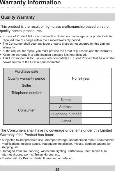 29Warranty Information29Quality WarrantyThis product is the result of high-class craftsmanship based on strict quality control procedures. The Consumers shall have no coverage or benets under this Limited  Warranty if the Product has been:•    In case of Product failure or malfunction during normal usage, your product will be repaired free of charge within the Limited Warranty period.•   The Consumer shall bear any labor or parts charges not covered by this Limited Warranty.•  At the request for repair, you must provide the proof of purchase and the warranty.•  Keep the warranty in a safe location because it is not reissued.•   This USB modem is for use only with compatible UL Listed Product that have limited power source of the USB output connector.•  Subjected to inappropriate use, improper storage, unauthorized repair, unauthorized    modications, neglect abuse, inadequate installation, misuse, damage caused by    shipping, etc.•  Damaged from re, ooding, windstorm, lighting, earthquake, theft, blown fuse,   internet viruses, worms, Trojan Horses, etc. • Treated with its Product Serial # removed or defaced.Purchase dateQuality warranty period 1(one) yearSellerTelephone numberConsumerNameAddressTelephone numberE-mail