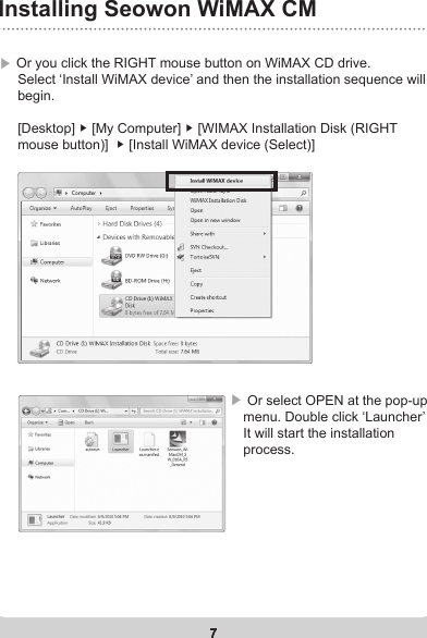 7Installing Seowon WiMAX CM7▶ Or you click the RIGHT mouse button on WiMAX CD drive.       Select ‘Install WiMAX device’ and then the installation sequence will      begin.      [Desktop] ▶ [My Computer] ▶ [WIMAX Installation Disk (RIGHT      mouse button)]  ▶ [Install WiMAX device (Select)]▶  Or select OPEN at the pop-up menu. Double click ‘Launcher’   It will start the installation process. 