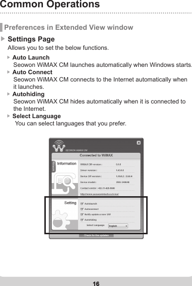 16Common Operations16 Preferences in Extended View window▶ Settings Page     Allows you to set the below functions.    ▶ Auto Launch         Seowon WiMAX CM launches automatically when Windows starts.     ▶ Auto Connect         Seowon WiMAX CM connects to the Internet automatically when         it launches.      ▶ Autohiding          Seowon WiMAX CM hides automatically when it is connected to         the Internet.    ▶ Select Language          You can select languages that you prefer.