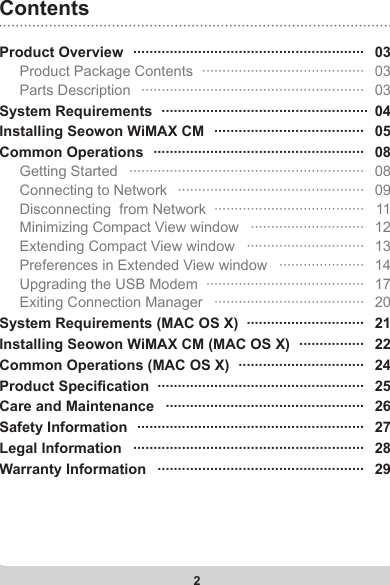 2Product Overview   ·························································   03     Product Package Contents   ········································   03     Parts Description   ·······················································   03System Requirements   ···················································  04Installing Seowon WiMAX CM   ·····································   05Common Operations   ····················································   08     Getting Started   ··························································   08     Connecting to Network   ··············································   09     Disconnecting  from Network  ·····································   11     Minimizing Compact View window   ····························   12     Extending Compact View window   ·····························   13     Preferences in Extended View window   ·····················   14     Upgrading the USB Modem  ·······································   17     Exiting Connection Manager   ·····································   20System Requirements (MAC OS X)  ·····························   21Installing Seowon WiMAX CM (MAC OS X)   ················   22Common Operations (MAC OS X)   ·······························   24Product Specication   ···················································   25Care and Maintenance   ·················································   26Safety Information   ························································   27Legal Information   ·························································   28Warranty Information   ···················································   29Contents