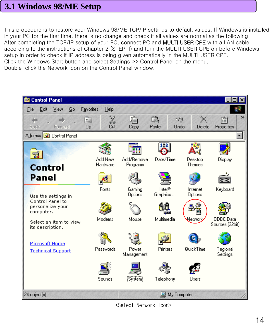 143.1 Windows 98/ME SetupThis procedure is to restore your Windows 98/ME TCP/IP settings to default values. If Windows is installed in your PC for the first time, there is no change and check if all values are normal as the following: After completing the TCP/IP setup of your PC, connect PC and MULTI USER CPE with a LAN cable according to the instructions of Chapter 2 (STEP II) and turn the MULTI USER CPE on before Windows setup in order to check if IP address is being given automatically in the MULTI USER CPE. Click the Windows Start button and select Settings &gt;&gt; Control Panel on the menu. Double-click the Network icon on the Control Panel window. &lt;Select Network Icon&gt;