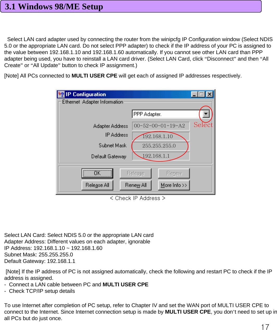 173.1 Windows 98/ME SetupSelect LAN card adapter used by connecting the router from the winipcfg IP Configuration window (Select NDIS 5.0 or the appropriate LAN card. Do not select PPP adapter) to check if the IP address of your PC is assigned to the value between 192.168.1.10 and 192.168.1.60 automatically. If you cannot see other LAN card than PPP adapter being used, you have to reinstall a LAN card driver. (Select LAN Card, click “Disconnect”and then “All Create”or “All Update”button to check IP assignment.) [Note] All PCs connected to MULTI USER CPE will get each of assigned IP addresses respectively. 00-52-00-01-19-A2192.168.1.10255.255.255.0192.168.1.1SelectSelect LAN Card: Select NDIS 5.0 or the appropriate LAN cardAdapter Address: Different values on each adapter, ignorableIP Address: 192.168.1.10 ~ 192.168.1.60Subnet Mask: 255.255.255.0Default Gateway: 192.168.1.1[Note] If the IP address of PC is not assigned automatically, check the following and restart PC to check if the IP address is assigned. - Connect a LAN cable between PC and MULTI USER CPE- Check TCP/IP setup detailsTo use Internet after completion of PC setup, refer to Chapter IV and set the WAN port of MULTI USER CPE to connect to the Internet. Since Internet connection setup is made by MULTI USER CPE, you don’t need to set up in all PCs but do just once. &lt; Check IP Address &gt;