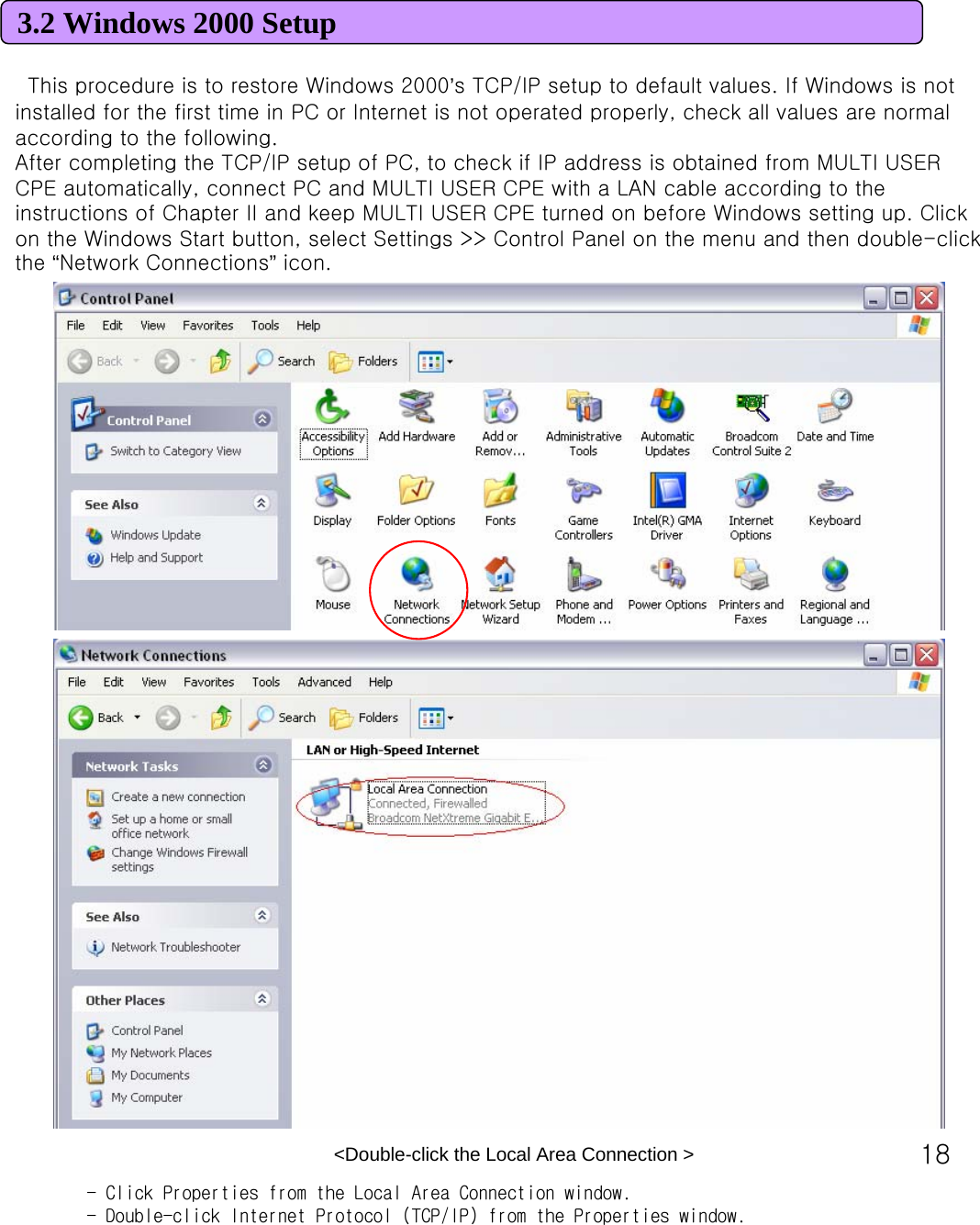 183.2 Windows 2000 SetupThis procedure is to restore Windows 2000’s TCP/IP setup to default values. If Windows is not installed for the first time in PC or Internet is not operated properly, check all values are normal according to the following. After completing the TCP/IP setup of PC, to check if IP address is obtained from MULTI USER CPE automatically, connect PC and MULTI USER CPE with a LAN cable according to the instructions of Chapter II and keep MULTI USER CPE turned on before Windows setting up. Click on the Windows Start button, select Settings &gt;&gt; Control Panel on the menu and then double-click the “Network Connections”icon. &lt;Double-click the Local Area Connection &gt; - Click Properties from the Local Area Connection window.- Double-click Internet Protocol (TCP/IP) from the Properties window.