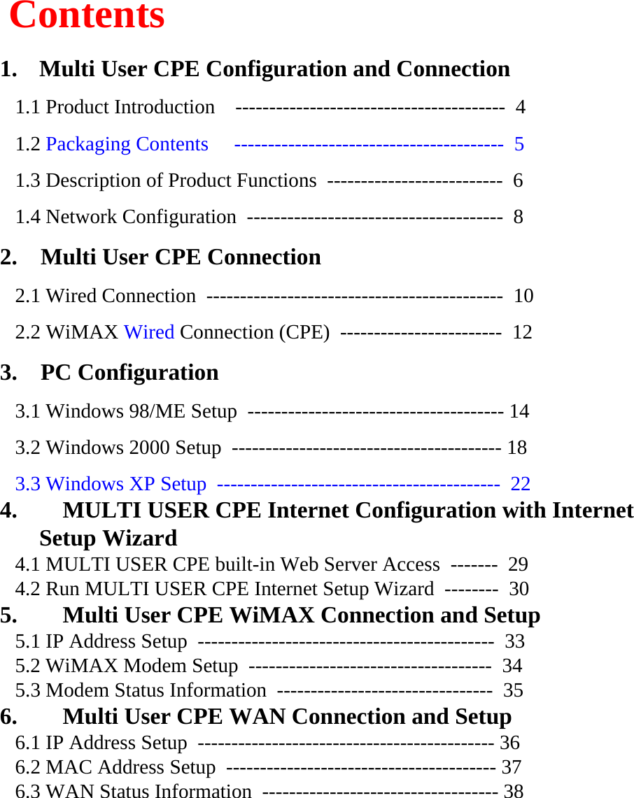 Contents1. Multi User CPE Configuration and Connection1.1 Product Introduction    ---------------------------------------- 41.2 Packaging Contents     ---------------------------------------- 51.3 Description of Product Functions  -------------------------- 61.4 Network Configuration  -------------------------------------- 82.    Multi User CPE Connection2.1 Wired Connection  -------------------------------------------- 102.2 WiMAX Wired Connection (CPE)  ------------------------ 123.    PC Configuration3.1 Windows 98/ME Setup  -------------------------------------- 143.2 Windows 2000 Setup  ---------------------------------------- 183.3 Windows XP Setup  ------------------------------------------ 224. MULTI USER CPE Internet Configuration with Internet Setup Wizard4.1 MULTI USER CPE built-in Web Server Access  ------- 294.2 Run MULTI USER CPE Internet Setup Wizard  -------- 305. Multi User CPE WiMAX Connection and Setup5.1 IP Address Setup  -------------------------------------------- 335.2 WiMAX Modem Setup  ------------------------------------ 345.3 Modem Status Information  -------------------------------- 356. Multi User CPE WAN Connection and Setup6.1 IP Address Setup  -------------------------------------------- 366.2 MAC Address Setup  ---------------------------------------- 376.3 WAN Status Information  ----------------------------------- 38