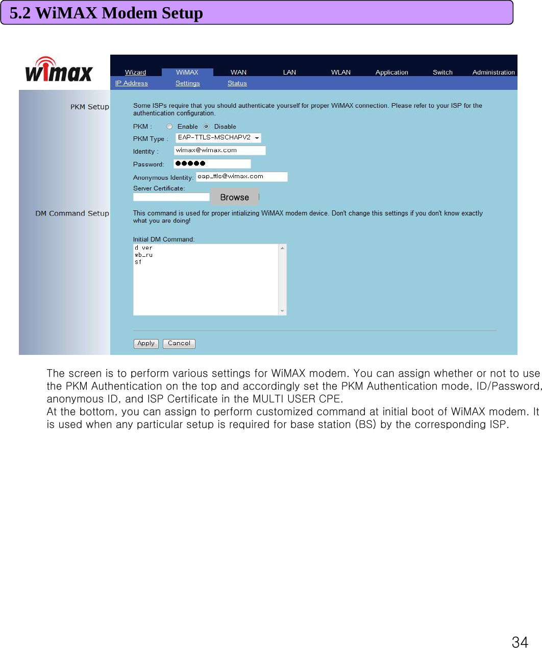 34The screen is to perform various settings for WiMAX modem. You can assign whether or not to use the PKM Authentication on the top and accordingly set the PKM Authentication mode, ID/Password, anonymous ID, and ISP Certificate in the MULTI USER CPE.At the bottom, you can assign to perform customized command at initial boot of WiMAX modem. It is used when any particular setup is required for base station (BS) by the corresponding ISP.5.2 WiMAX Modem Setup Browse
