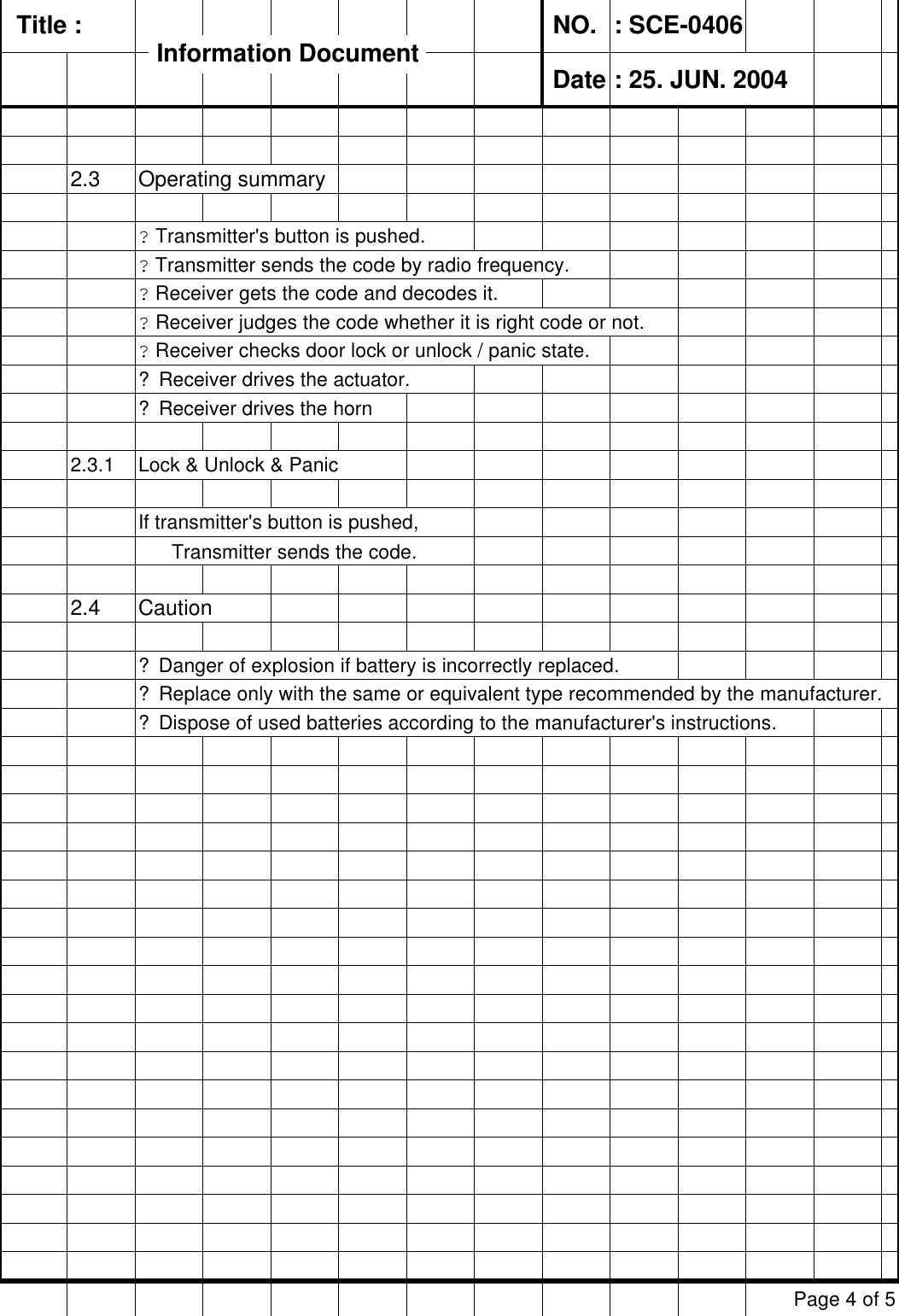   Title :  NO. : SCE-0406 Date : 25. JUN. 20042.3 Operating summary? Transmitter&apos;s button is pushed.? Transmitter sends the code by radio frequency.? Receiver gets the code and decodes it.? Receiver judges the code whether it is right code or not.? Receiver checks door lock or unlock / panic state.? Receiver drives the actuator.? Receiver drives the horn2.3.1 Lock &amp; Unlock &amp; PanicIf transmitter&apos;s button is pushed,       Transmitter sends the code.2.4 Caution? Danger of explosion if battery is incorrectly replaced.       ? Replace only with the same or equivalent type recommended by the manufacturer.? Dispose of used batteries according to the manufacturer&apos;s instructions.Page 4 of 5Information DocumentInformation Document