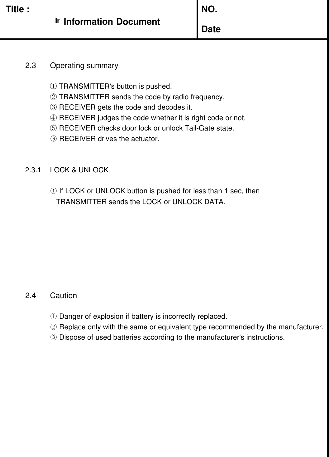 Title : NO.Date2.3 Operating summary①TRANSMITTER's button is pushed.②TRANSMITTER sends the code by radio frequency.③RECEIVER gets the code and decodes it.④RECEIVER judges the code whether it is right code or not.⑤RECEIVER checks door lock or unlock Tail-Gate state.⑥RECEIVER drives the actuator.2.3.1 LOCK &amp; UNLOCK①If LOCK or UNLOCK button is pushed for less than 1 sec, thenTRANSMITTER sends the LOCK or UNLOCK DATA.2.4 Caution①Danger of explosion if battery is incorrectly replaced.②Replace only with the same or equivalent type recommended by the manufacturer.③Dispose of used batteries according to the manufacturer's instructions.Information DocumentInformation Document