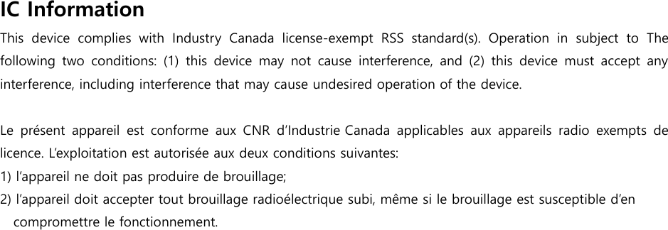  IC Information   This  device  complies  with  Industry  Canada  license-exempt  RSS  standard(s).  Operation  in  subject  to  The following  two  conditions:  (1)  this  device  may  not  cause  interference,  and (2) this device  must  accept  any interference, including interference that may cause undesired operation of the device.  Le  pr&eacute;sent  appareil  est  conforme  aux  CNR  d&rsquo;Industrie Canada  applicables  aux  appareils  radio  exempts  de licence. L&rsquo;exploitation est autoris&eacute;e aux deux conditions suivantes: 1) l&rsquo;appareil ne doit pas produire de brouillage; 2) l&rsquo;appareil doit accepter tout brouillage radio&eacute;lectrique subi, m&ecirc;me si le brouillage est susceptible d&rsquo;en compromettre le fonctionnement.  