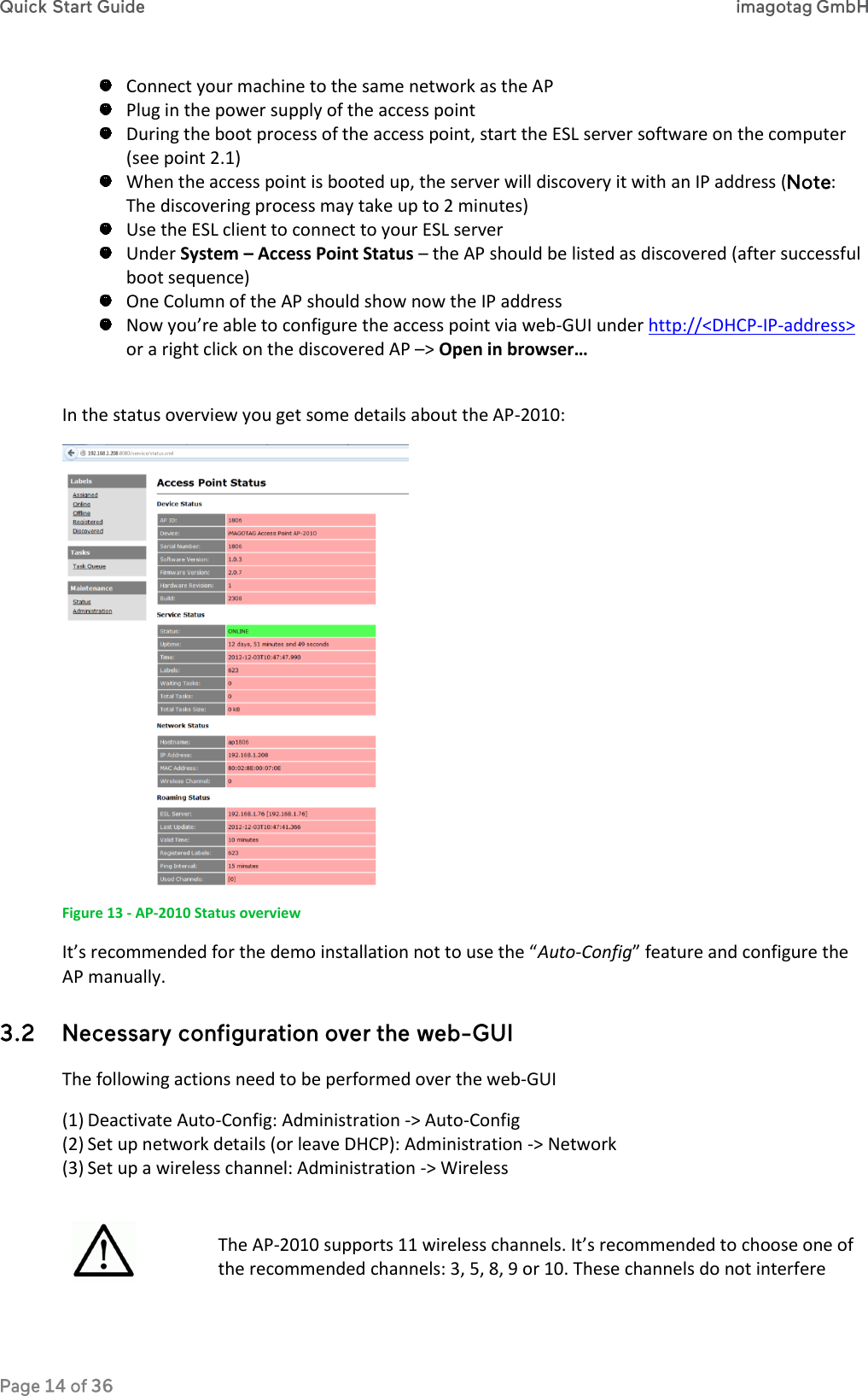  Connect your machine to the same network as the AP  Plug in the power supply of the access point  During the boot process of the access point, start the ESL server software on the computer (see point 2.1)  When the access point is booted up, the server will discovery it with an IP address ( : The discovering process may take up to 2 minutes)  Use the ESL client to connect to your ESL server  Under System – Access Point Status – the AP should be listed as discovered (after successful boot sequence)  One Column of the AP should show now the IP address  Now you’re able to configure the access point via web-GUI under http://&lt;DHCP-IP-address&gt; or a right click on the discovered AP –&gt; Open in browser…  In the status overview you get some details about the AP-2010:  Figure 13 - AP-2010 Status overview It’s recommended for the demo installation not to use the “Auto-Config” feature and configure the AP manually.  The following actions need to be performed over the web-GUI (1) Deactivate Auto-Config: Administration -&gt; Auto-Config (2) Set up network details (or leave DHCP): Administration -&gt; Network (3) Set up a wireless channel: Administration -&gt; Wireless   The AP-2010 supports 11 wireless channels. It’s recommended to choose one of the recommended channels: 3, 5, 8, 9 or 10. These channels do not interfere 