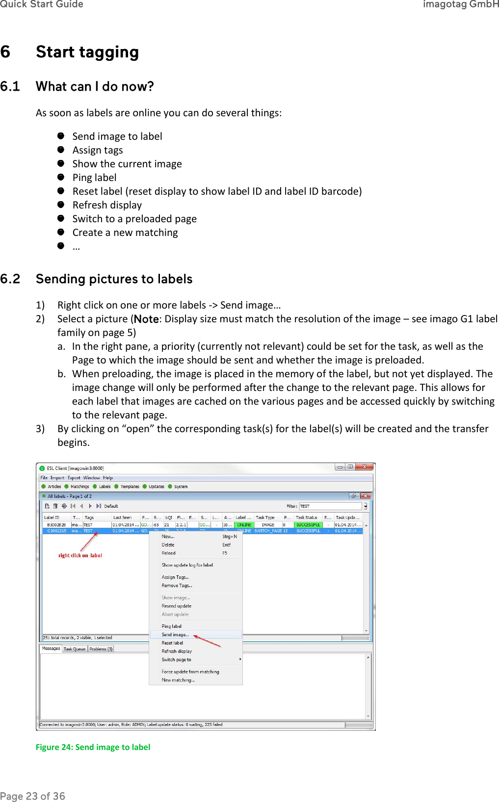   As soon as labels are online you can do several things:  Send image to label  Assign tags  Show the current image  Ping label  Reset label (reset display to show label ID and label ID barcode)  Refresh display  Switch to a preloaded page  Create a new matching  …  1) Right click on one or more labels -&gt; Send image… 2) Select a picture ( : Display size must match the resolution of the image – see imago G1 label family on page 5) a. In the right pane, a priority (currently not relevant) could be set for the task, as well as the Page to which the image should be sent and whether the image is preloaded. b. When preloading, the image is placed in the memory of the label, but not yet displayed. The image change will only be performed after the change to the relevant page. This allows for each label that images are cached on the various pages and be accessed quickly by switching to the relevant page.  3) By clicking on “open” the corresponding task(s) for the label(s) will be created and the transfer begins.   Figure 24: Send image to label 