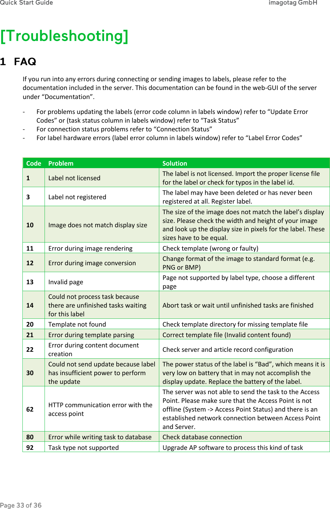  If you run into any errors during connecting or sending images to labels, please refer to the documentation included in the server. This documentation can be found in the web-GUI of the server under “Documentation”. - For problems updating the labels (error code column in labels window) refer to “Update Error Codes” or (task status column in labels window) refer to “Task Status”  - For connection status problems refer to “Connection Status” - For label hardware errors (label error column in labels window) refer to “Label Error Codes”  Code Problem Solution 1 Label not licensed The label is not licensed. Import the proper license file for the label or check for typos in the label id. 3 Label not registered The label may have been deleted or has never been registered at all. Register label. 10 Image does not match display size The size of the image does not match the label’s display size. Please check the width and height of your image and look up the display size in pixels for the label. These sizes have to be equal. 11 Error during image rendering Check template (wrong or faulty) 12 Error during image conversion Change format of the image to standard format (e.g. PNG or BMP) 13 Invalid page Page not supported by label type, choose a different page 14 Could not process task because there are unfinished tasks waiting for this label Abort task or wait until unfinished tasks are finished 20 Template not found Check template directory for missing template file 21 Error during template parsing Correct template file (Invalid content found) 22 Error during content document creation Check server and article record configuration 30 Could not send update because label has insufficient power to perform the update The power status of the label is “Bad”, which means it is very low on battery that in may not accomplish the display update. Replace the battery of the label. 62 HTTP communication error with the access point The server was not able to send the task to the Access Point. Please make sure that the Access Point is not offline (System -&gt; Access Point Status) and there is an established network connection between Access Point and Server. 80 Error while writing task to database Check database connection 92 Task type not supported Upgrade AP software to process this kind of task 