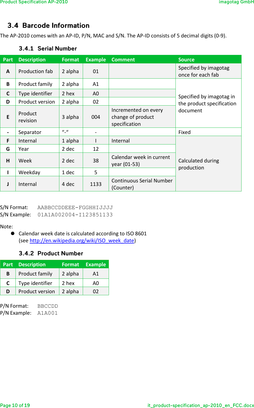  The AP-2010 comes with an AP-ID, P/N, MAC and S/N. The AP-ID consists of 5 decimal digits (0-9).  Part Description Format Example Comment Source A Production fab 2 alpha 01  Specified by imagotag once for each fab B Product family 2 alpha A1  Specified by imagotag in the product specification document C Type identifier 2 hex A0  D Product version 2 alpha 02  E Product revision 3 alpha 004 Incremented on every change of product specification - Separator “-“ -  Fixed F Internal 1 alpha I Internal Calculated during production G Year 2 dec 12  H Week 2 dec 38 Calendar week in current year (01-53) I Weekday 1 dec 5  J Internal 4 dec 1133 Continuous Serial Number (Counter)  S/N Format:  AABBCCDDEEE-FGGHHIJJJJ S/N Example:  01A1A002004-I123851133 Note:   Calendar week date is calculated according to ISO 8601  (see http://en.wikipedia.org/wiki/ISO_week_date)  Part Description Format Example B Product family 2 alpha A1 C Type identifier 2 hex A0 D Product version 2 alpha 02  P/N Format:  BBCCDD P/N Example:  A1A001   