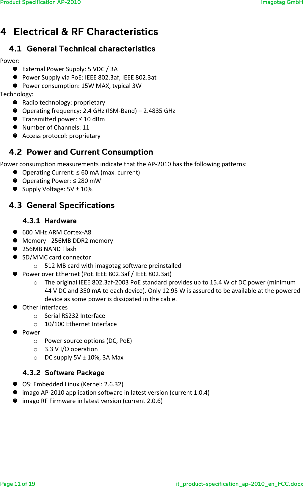   Power:  External Power Supply: 5 VDC / 3A  Power Supply via PoE: IEEE 802.3af, IEEE 802.3at  Power consumption: 15W MAX, typical 3W Technology:  Radio technology: proprietary  Operating frequency: 2.4 GHz (ISM-Band) – 2.4835 GHz  Transmitted power: ≤ 10 dBm  Number of Channels: 11  Access protocol: proprietary  Power consumption measurements indicate that the AP-2010 has the following patterns:   Operating Current: ≤ 60 mA (max. current)  Operating Power: ≤ 280 mW  Supply Voltage: 5V ± 10%    600 MHz ARM Cortex-A8  Memory - 256MB DDR2 memory  256MB NAND Flash  SD/MMC card connector o 512 MB card with imagotag software preinstalled  Power over Ethernet (PoE IEEE 802.3af / IEEE 802.3at) o The original IEEE 802.3af-2003 PoE standard provides up to 15.4 W of DC power (minimum 44 V DC and 350 mA to each device). Only 12.95 W is assured to be available at the powered device as some power is dissipated in the cable.  Other Interfaces o Serial RS232 Interface o 10/100 Ethernet Interface  Power o Power source options (DC, PoE) o 3.3 V I/O operation o DC supply 5V ± 10%, 3A Max   OS: Embedded Linux (Kernel: 2.6.32)  imago AP-2010 application software in latest version (current 1.0.4)  imago RF Firmware in latest version (current 2.0.6)     