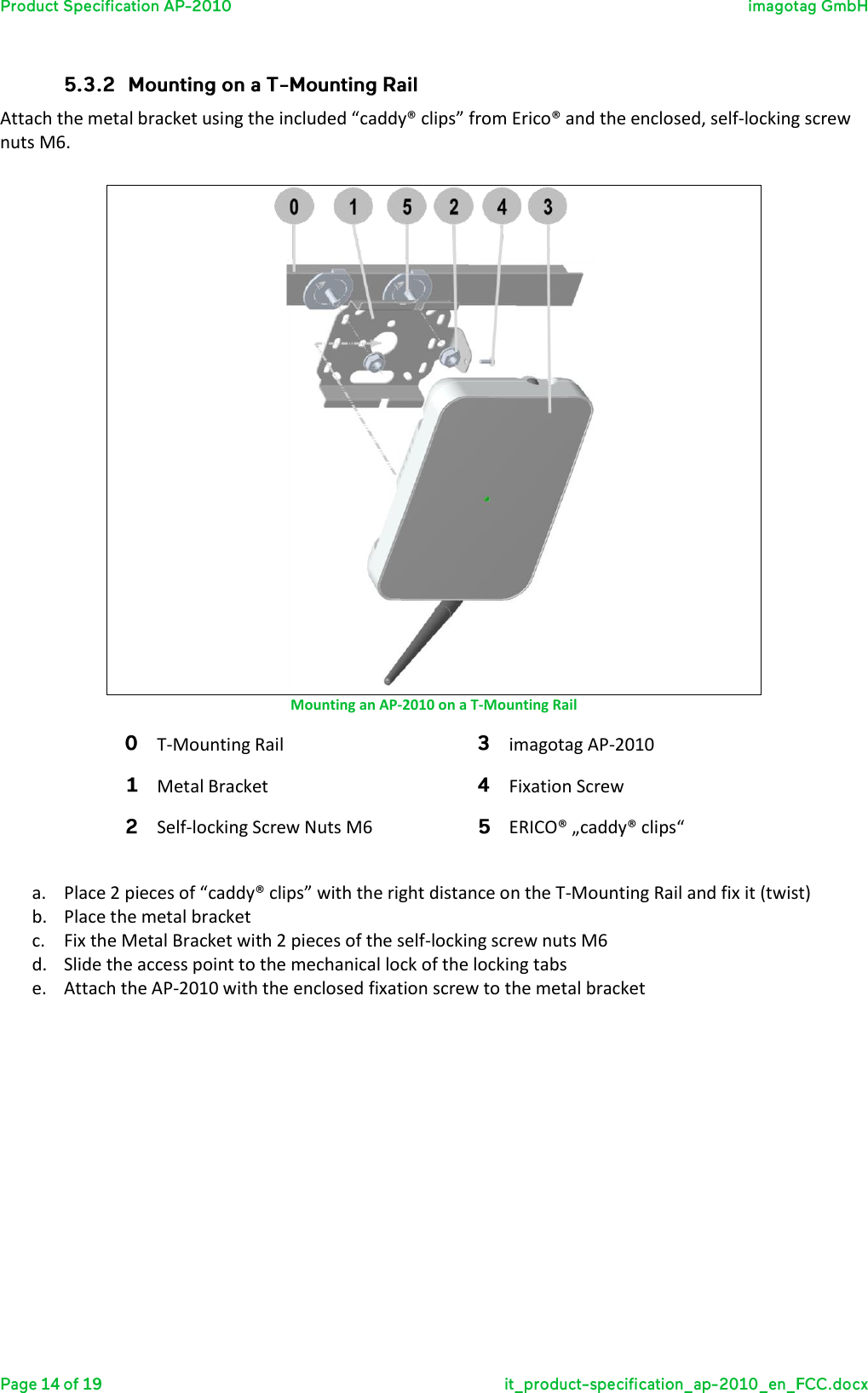  Attach the metal bracket using the included “caddy® clips” from Erico® and the enclosed, self-locking screw nuts M6.   Mounting an AP-2010 on a T-Mounting Rail T-Mounting Rail imagotag AP-2010 Metal Bracket  Fixation Screw Self-locking Screw Nuts M6 ERICO® „caddy® clips“  a. Place 2 pieces of “caddy® clips” with the right distance on the T-Mounting Rail and fix it (twist) b. Place the metal bracket c. Fix the Metal Bracket with 2 pieces of the self-locking screw nuts M6 d. Slide the access point to the mechanical lock of the locking tabs e. Attach the AP-2010 with the enclosed fixation screw to the metal bracket      